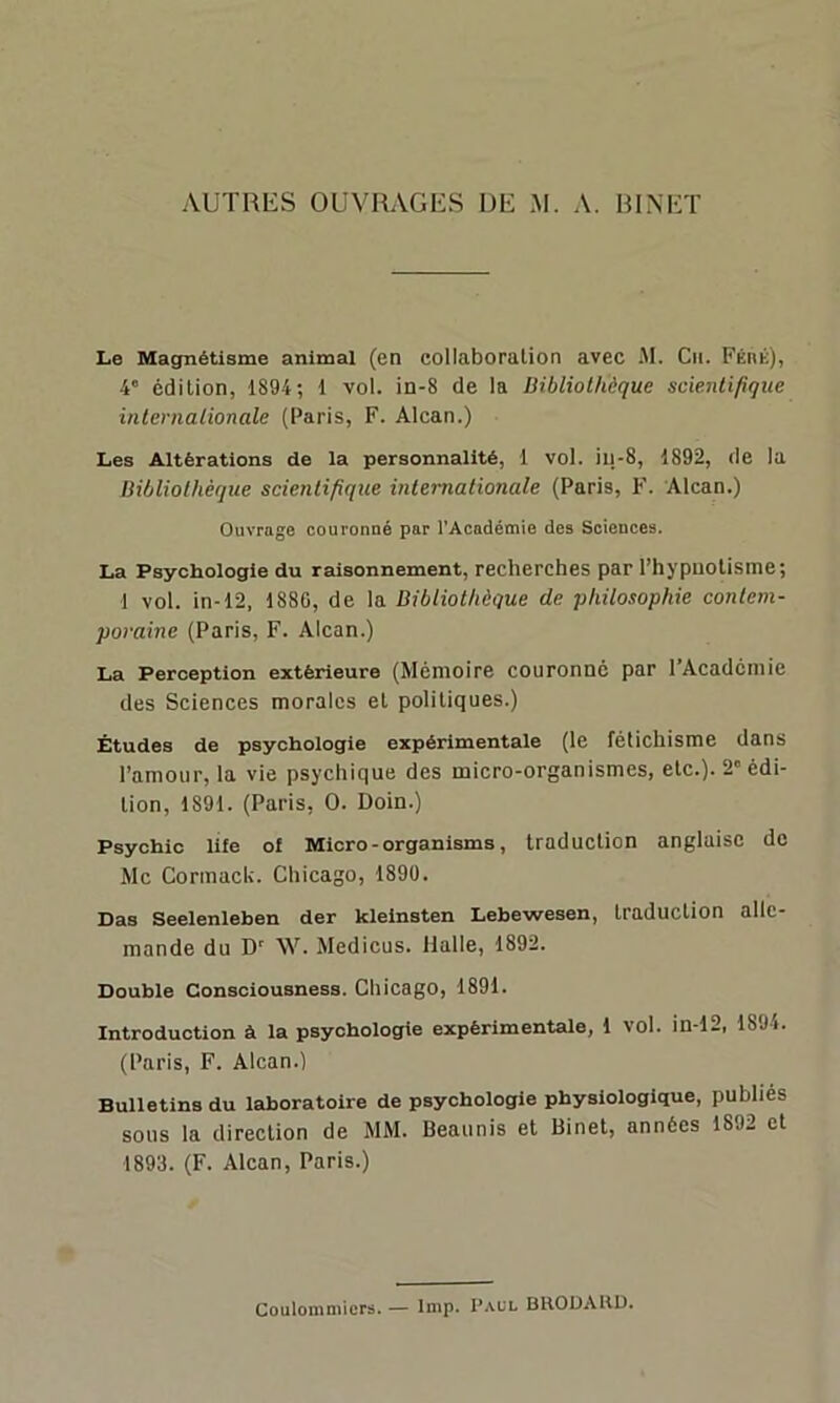 Le Magnétisme animal (en collaboration avec M. Cil. Féré), 4° édition, 1894; 1 vol. in-8 de la Bibliothèque scientifique internationale (Paris, F. Alcan.) Les Altérations de la personnalité, 1 vol. iu-8, 1892, de la Bibliothèque scientifique internationale (Paris, F. Alcan.) Ouvrage couronné par l'Académie des Sciences. La Psychologie du raisonnement, recherches par l’hypnotisme; 1 vol. in-12, 188G, de la Bibliothèque de philosophie contem- poraine (Paris, F. Alcan.) La Perception extérieure (Mémoire couronné par l’Académie des Sciences morales et politiques.) Études de psychologie expérimentale (le fétichisme dans l’amour, la vie psychique des micro-organismes, etc.). 2' édi- tion, 1891. (Paris, O. Doin.) Psychio life of Micro - organisms, traduction anglaise de Mc Cormack. Chicago, 1899. Das Seelenleben der kleinsten Lebewesen, traduction alle- mande du Dr W. Medicus. Halle, 1892. Double Consciousness. Chicago, 1891. Introduction à la psychologie expérimentale, 1 vol. in-12, 1894. (Paris, F. Alcan.) Bulletins du laboratoire de psychologie physiologique, publiés sous la direction de MM. Beaunis et Binet, années 1892 et 1893. (F. Alcan, Paris.) Coulommicrs. — lmp. Paul BRODAHD.