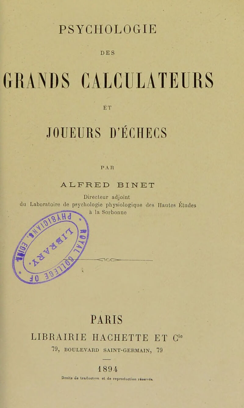 DES GRANDS CALCULATEURS ET JOUEURS D’ÉCHECS p a n ALFRED BINET Directeur adjoint du Laboratoire de psychologie physiologique dos Hautes Éludes PARIS LIBRAIRIE HACHETTE ET C10 19, BOULEVARD SAINT-GERMAIN, 79 1894 Droit* ào traduction et do reproduction r4torv4t.