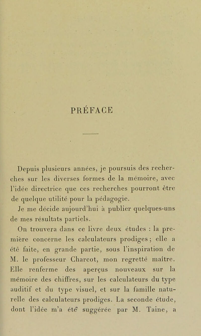 PRÉFACE Depuis plusieurs années, je poursuis clés recher- ches sur les diverses formes de la mémoire, avec l’idée directrice que ces recherches pourront être de quelque utilité pour la pédagogie. Je me décide aujourd’hui à publier quelques-uns de mes résultats partiels. On trouvera dans ce livre deux études : la pre- mière concerne les calculateurs prodiges ; elle a été faite, en grande partie, sous l’inspiration de M. le professeur Charcot, mon regretté maître. Elle renferme des aperçus nouveaux sur la mémoire des chiffres, sur les calculateurs du type auditif et du type visuel, et sur la famille natu- relle des calculateurs prodiges. La seconde étude, dont l’idée m’a été' suggérée par M. Taine, a