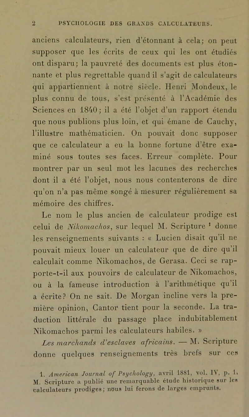 anciens calculateurs, rien d’étonnant à cela; on peut supposer que les écrits de ceux qui les ont étudiés ont disparu; la pauvreté des documents est plus éton- nante et plus regrettable quand il s’agit de calculateurs qui appartiennent à notre siècle. Henri Mondeux, le plus connu de tous, s’est présenté à l’Académie des Sciences en 1840; il a été l’objet d’un rapport étendu que nous publions plus loin, et qui émane de Cauchy, l’illustre mathématicien. On pouvait donc supposer que ce calculateur a eu la bonne fortune d’être exa- miné sous toutes ses faces. Erreur complète. Pour montrer par un seul mot les lacunes des recherches dont il a été l’objet, nous nous contenterons de dire qu’on n’a pas même songé à mesurer régulièrement sa mémoire des chiffres. Le nom le plus ancien de calculateur prodige est celui de Nikomachos, sur lequel M. Scripture 1 donne les renseignements suivants : « Lucien disait qu’il ne pouvait mieux louer un calculateur que de dire qu’il calculait comme Nikomachos, de Gerasa. Ceci se rap- porte-t-il aux pouvoirs de calculateur de Nikomachos, ou à la fameuse introduction à l’arithmétique qu’il a écrite? On ne sait. De Morgan incline vers la pre- mière opinion, Cantor tient pour la seconde. La tra- duction littérale du passage place indubitablement Nikomachos parmi les calculateurs habiles. » Les marchands d'esclaves africains. — M. Scripture donne quelques renseignements très brefs sur ces 1. American. Journal of Psychology, avril 1881, vol. 1 \ , p. 1. M. Scripture a publié une remarquable étude historique sur les calculateurs prodiges; nous lui ferons de larges emprunts.