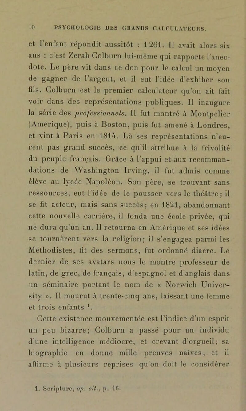 et l’enfant répondit aussitôt : 1261. 11 avait alors six ans : c’est Zerah Colburn lui-même qui rapporte l’anec- dote. Le père vit dans ce don pour le calcul un moyen de gagner de l’argent, et il eut l’idée d’exhiber son fils. Colburn est le premier calculateur qu’on ait fait voir dans des représentations publiques. Il inaugure la série des professionnels. Il fut montré à Montpelier (Amérique), puis à Boston, puis fut amené à Londres, et vint à Paris en 1814. Là ses représentations n’eu- rent pas grand succès, ce qu’il attribue à la frivolité du peuple français. Grâce à l’appui et aux recomman- dations de Washington Irving, il fut admis comme élève au lycée Napoléon. Son père, se trouvant sans ressources, eut l’idée de le pousser vers le théâtre; il se fit acteur, mais sans succès; en 1821, abandonnant cette nouvelle carrière, il fonda une école privée, qui ne dura qu’un an. Il retourna en Amérique et ses idées se tournèrent vers la religion; il s’engagea parmi les Méthodistes, fit des sermons, fut ordonné diacre. Le dernier de ses avatars nous le montre professeur de latin, de grec, de français, d’espagnol et d’anglais dans un séminaire portant le nom de « Norwich Univer- sily ». Il mourut à trente-cinq ans, laissant une femme et trois enfants 1. Cette existence mouvementée est l’indice d’un esprit un peu bizarre; Colburn a passé pour un individu d’une intelligence médiocre, et crevant d’orgueil; sa biographie en donne mille preuves naïves, et il affirme à plusieurs reprises qu’on doit le considérer 1. Scrîpturc, op. cil., p. IG.