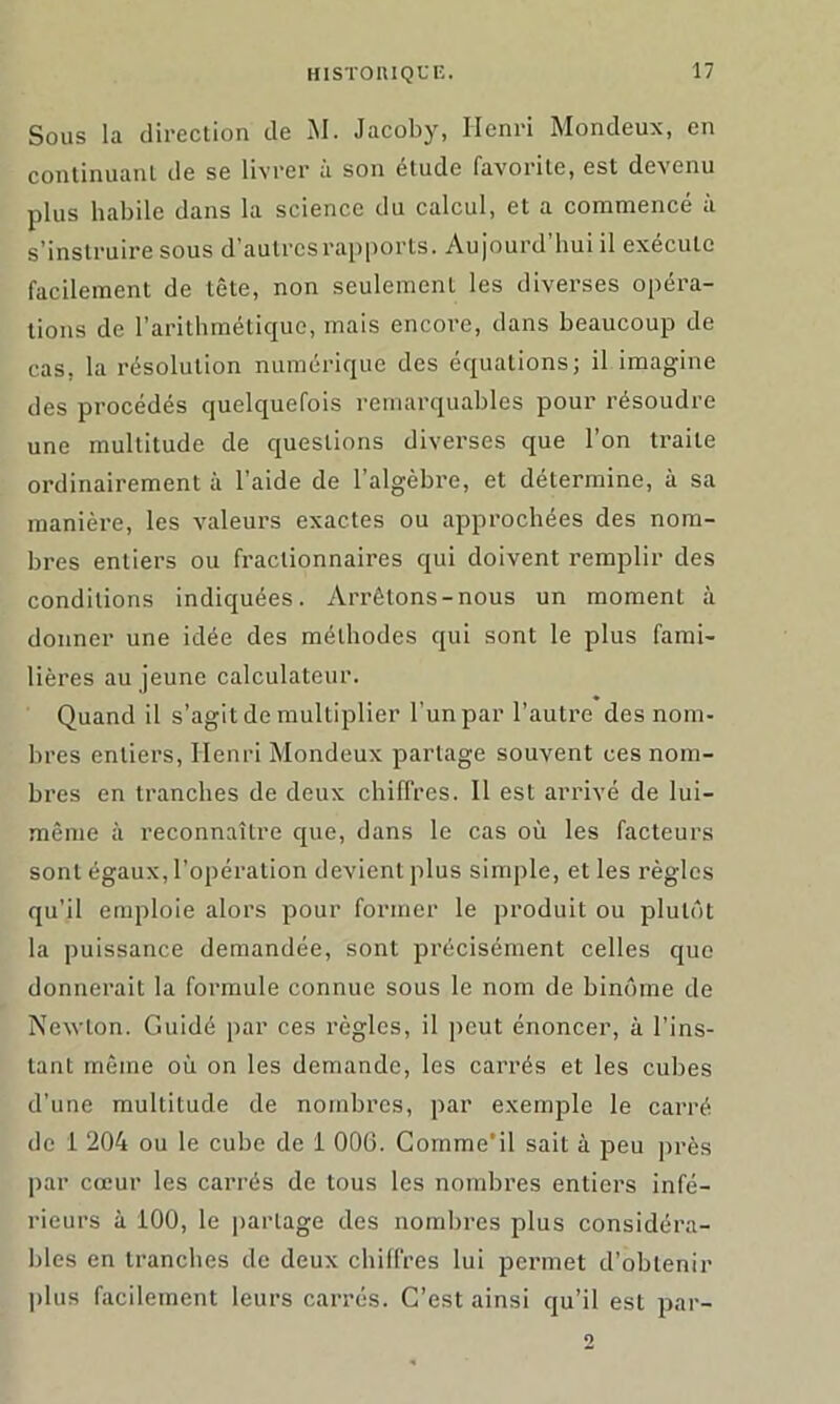 Sous lu direction de M. Jacoby, Henri Mondeux, en continuant de se livrer à son étude favorite, est devenu plus habile dans la science du calcul, et a commencé à s’instruire sous d’autres rapports. Aujourd’hui il exécute facilement de tête, non seulement les diverses opéra- tions de l’arithmétique, mais encore, dans beaucoup de cas, la résolution numérique des équations; il imagine des procédés quelquefois remarquables pour résoudre une multitude de questions diverses que l’on traite ordinairement à l’aide de l’algèbre, et détermine, à sa manière, les valeurs exactes ou approchées des nom- bres entiers ou fractionnaires qui doivent remplir des conditions indiquées. Arrêtons-nous un moment à donner une idée des méthodes qui sont le plus fami- lières au jeune calculateur. Quand il s’agit de multiplier l'un par l’autre des nom- bres entiers, Henri Mondeux partage souvent ces nom- bres en tranches de deux chiffres. Il est arrivé de lui- même à reconnaître que, dans le cas où les facteurs sont égaux, l’opération devient plus simple, et les règles qu’il emploie alors pour former le produit ou plutôt la puissance demandée, sont précisément celles que donnerait la formule connue sous le nom de binôme de Newton. Guidé par ces règles, il peut énoncer, à l’ins- tant même où on les demande, les carrés et les cubes d’une multitude de nombres, par exemple le carré de 1 204 ou le cube de 1 006. Gomme’il sait à peu près par cœur les carrés de tous les nombres entiers infé- rieurs à 100, le partage des nombres plus considéra- bles en tranches de deux chiffres lui permet d’obtenir plus facilement leurs carrés. C’est ainsi qu’il est par-