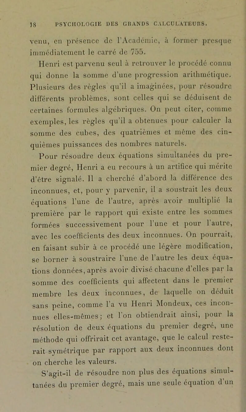 venu, en présence de l’Académie, à former presque immédiatement le carré de 755. Henri est parvenu seul à retrouver le procédé connu qui donne la somme d’une progression arithmétique. Plusieurs des règles qu’il a imaginées, pour résoudre différents problèmes, sont celles qui se déduisent de certaines formules algébriques. On peut citer, comme exemples, les règles qu’il a obtenues pour calculer la somme des cubes, des quatrièmes et môme des cin- quièmes puissances des nombres naturels. Pour résoudre deux équations simultanées du pre- mier degré, Henri a eu recours à un artifice qui mérite d’être signalé. 11 a cherché d’abord la différence des inconnues, et, pour y parvenir, il a soustrait les deux équations l’une de l’autre, après avoir multiplié la première par le rapport qui existe entre les sommes formées successivement pour l’une et pour l'autre, avec les coefficients des deux inconnues. On pourrait, en faisant subir à ce procédé une légère modification, se borner à soustraire l’une de l’autre les deux équa- tions données, après avoir divisé chacune d’elles par la somme des coefficients qui affectent dans le piemier membre les deux inconnues, de laquelle on déduit sans peine, comme 1 a vu Henri ^Iondeux, ces incon- nues elles-mêmes; et l’on obtiendrait ainsi, pour la résolution de deux équations du premier degré, une méthode qui offrirait cet avantage, que le calcul reste- rait symétrique par rapport aux deux inconnues dont on cherche les valeurs. S’agil-il de résoudre non plus des équations simul- tanées du premier degré, mais une seule équation d’un