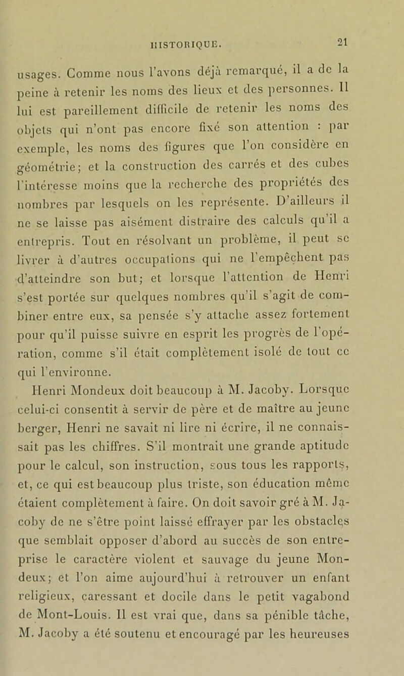 usages. Comme nous l’avons déjà remarqué, il a de la peine à retenir les noms des lieux et des personnes. Il lui est pareillement difficile de retenir les noms des objets qui n’ont pas encore fixe son attention : par exemple, les noms des ligures que l’on considère en géométrie; et la construction des carrés et des cubes l'intéresse moins que la recherche des propriétés des nombres par lesquels on les représente. D ailleurs il ne se laisse pas aisément distraire des calculs qu il a entrepris. Tout en résolvant un problème, il peut sc livrer à d’autres occupations qui ne l’empêchent pas d’atteindre son but; et lorsque l'attention de Henri s’est portée sur quelques nombres qu'il s’agit de com- biner entre eux, sa pensée s’y attache assez fortement pour qu’il puisse suivre en esprit les progrès de 1 ope- ration, comme s’il était complètement isolé de tout cc qui l’environne. Henri Mondeux doit beaucoup à M. Jacoby. Lorsque celui-ci consentit à servir de père et de maître au jeune berger, Henri ne savait ni lire ni écrire, il ne connais- sait pas les chiffres. S’il montrait une grande aptitude pour le calcul, son instruction, sous tous les rapports, et, ce qui est beaucoup plus triste, son éducation même étaient complètement à faire. On doit savoir gré à M. Ja- coby de ne s’être point laissé effrayer par les obstacles que semblait opposer d’abord au succès de son entre- prise le caractère violent et sauvage du jeune Mon- deux; et l’on aime aujourd’hui à retrouver un enfant religieux, caressant et docile dans le petit vagabond de Mont-Louis. Il est vrai que, dans sa pénible tache, M. Jacoby a été soutenu et encouragé par les heureuses