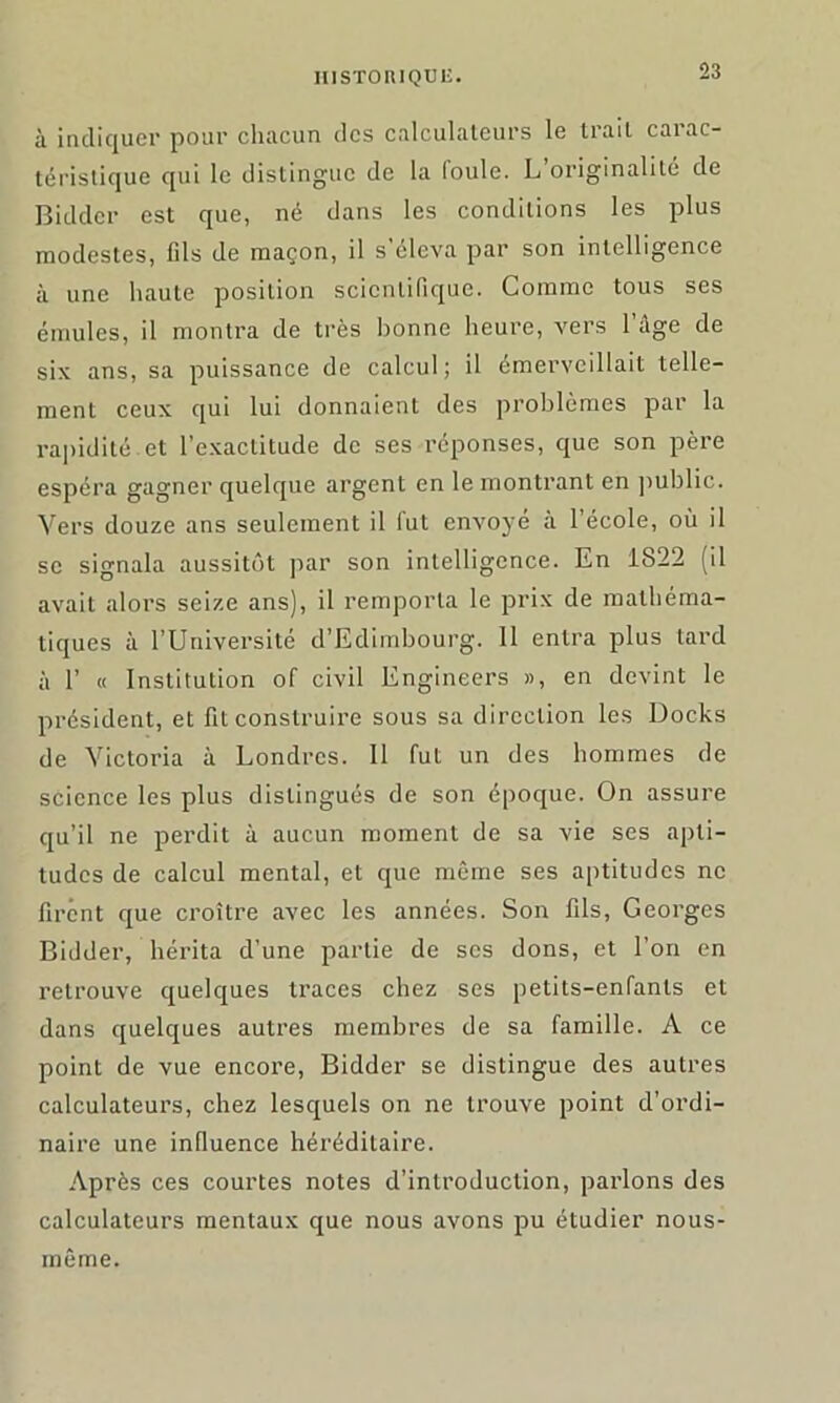 à indiquer pour chacun des calculateurs le trait carac- téristique qui le distingue de la loule. L originalité de Biddcr est que, né dans les conditions les plus modestes, fils de maçon, il s’éleva par son intelligence à une haute position scientifique. Comme tous ses émules, il montra de très bonne heure, vers 1 âge de six ans, sa puissance de calcul; il émerveillait telle- ment ceux qui lui donnaient des problèmes par la rapidité et l’exactitude de ses réponses, que son père espéra gagner quelque argent en le montrant en public. Vers douze ans seulement il fut envoyé à l’école, où il se signala aussitôt par son intelligence. En 1822 (il avait alors seize ans), il remporta le prix de mathéma- tiques à l’Université d’Edimbourg. Il entra plus tard à 1’ « Institution of civil Engineers », en devint le président, et fit construire sous sa direction les Docks de Victoria à Londres. 11 fut un des hommes de science les plus distingués de son époque. On assure qu’il ne perdit à aucun moment de sa vie ses apti- tudes de calcul mental, et que même ses aptitudes ne firent que croître avec les années. Son fils, Georges Bidder, hérita d’une partie de scs dons, et l’on en retrouve quelques traces chez ses petits-enfants et dans quelques autres membres de sa famille. A ce point de vue encore, Bidder se distingue des autres calculateurs, chez lesquels on ne trouve point d’ordi- naire une influence héréditaire. Après ces courtes notes d’introduction, parlons des calculateurs mentaux que nous avons pu étudier nous- même.