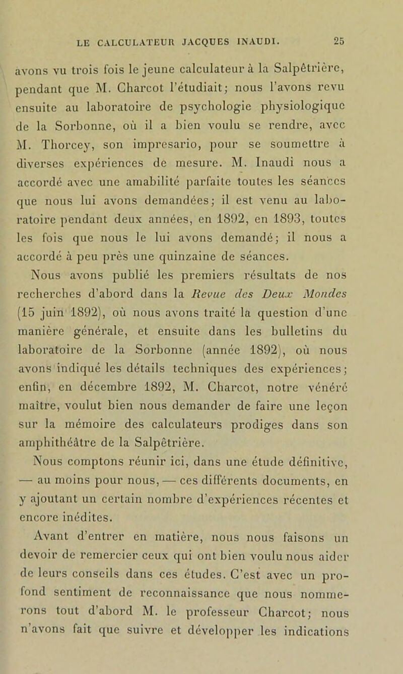 avons vu trois fois le jeune calculateur à la Salpêtrière, pendant que M. Charcot l’étudiait; nous l’avons revu ensuite au laboratoire de psychologie physiologique de la Sorbonne, où il a bien voulu se rendre, avec M. Thorcey, son imprésario, pour se soumettre à diverses expériences de mesure. M. Inaudi nous a accordé avec une amabilité parfaite toutes les séances que nous lui avons demandées; il est venu au labo- ratoire pendant deux années, en 1892, en 1893, toutes les fois que nous le lui avons demandé; il nous a accordé à peu près une quinzaine de séances. Nous avons publié les premiers résultats de nos recherches d’abord dans la Revue des Deux Mondes (15 juin 1892), où nous avons traité la question d’une manière générale, et ensuite dans les bulletins du laboratoire de la Sorbonne (année 1892), où nous avons indiqué les détails techniques des expériences; enfin, en décembre 1892, M. Charcot, notre vénéré maître, voulut bien nous demander de faire une leçon sur la mémoire des calculateurs prodiges dans son amphithéâtre de la Salpêtrière. Nous comptons réunir ici, dans une étude définitive, — au moins pour nous,— ces différents documents, en y ajoutant un certain nombre d’expériences récentes et encore inédites. Avant d’entrer en matière, nous nous faisons un devoir de remercier ceux qui ont bien voulu nous aider de leurs conseils dans ces études. C’est avec un pro- fond sentiment de reconnaissance que nous nomme- rons tout d’abord M. le professeur Charcot; nous n avons fait que suivre et développer les indications