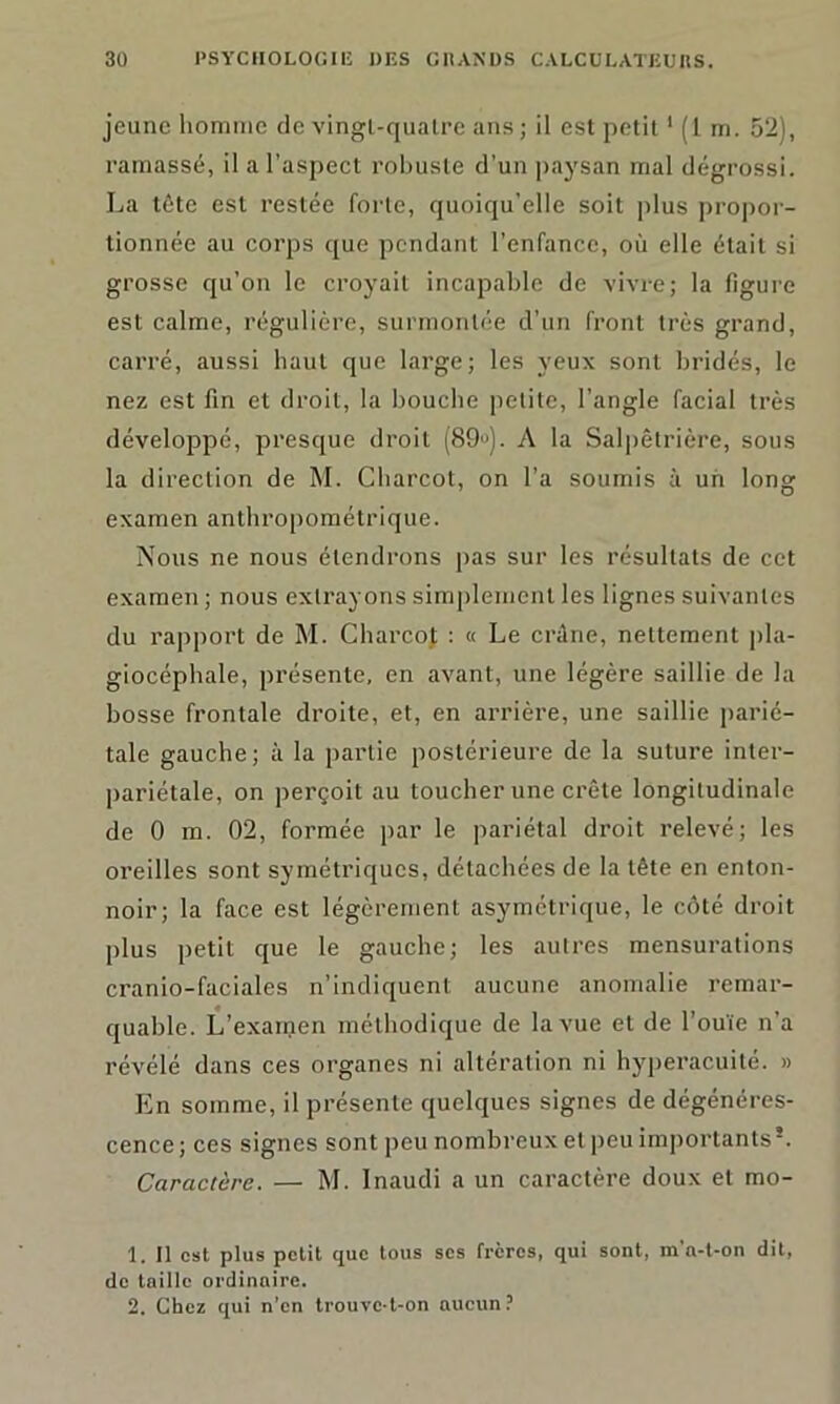 jeune homme de vingl-quatre ans ; il est petit1 2 (1 m. 52), ramassé, il a l'aspect robuste d’un paysan mal dégrossi. La tête est restée forte, quoiqu’elle soit plus propor- tionnée au corps que pendant l’enfance, où elle était si grosse qu’on le croyait incapable de vivre; la figure est calme, régulière, surmontée d’un front très grand, carré, aussi haut que large; les yeux sont bridés, le nez est fin et droit, la bouche petite, l’angle facial très développé, presque droit (89u). A la Salpêtrière, sous la direction de M. Charcot, on l’a soumis à un long examen anthropométrique. Nous ne nous étendrons pas sur les résultats de cet examen ; nous extrayons simplement les lignes suivantes du rapport de M. Charcot : « Le crâne, nettement pla- giocéphale, présente, en avant, une légère saillie de la bosse frontale droite, et, en arrière, une saillie parié- tale gauche; à la partie postérieure de la suture inter- pariétale, on perçoit au toucher une crête longitudinale de 0 m. 02, formée par le pariétal droit relevé; les oreilles sont symétriques, détachées de la tête en enton- noir; la face est légèrement asymétrique, le côté droit plus petit que le gauche; les autres mensurations cranio-faciales n’indiquent aucune anomalie remar- quable. L’examen méthodique de la vue et de l’ouïe n’a révélé dans ces organes ni altération ni hyperacuité. » En somme, il présente quelques signes de dégénéres- cence; ces signes sont peu nombreux et peu importants*. Caractère. — M. Inaudi a un caractère doux et mo- 1. Il est plus petit que tous ses frères, qui sont, m'a-t-on dit, de taille ordinaire. 2. Chez qui n’en trouve-t-on aucun ?