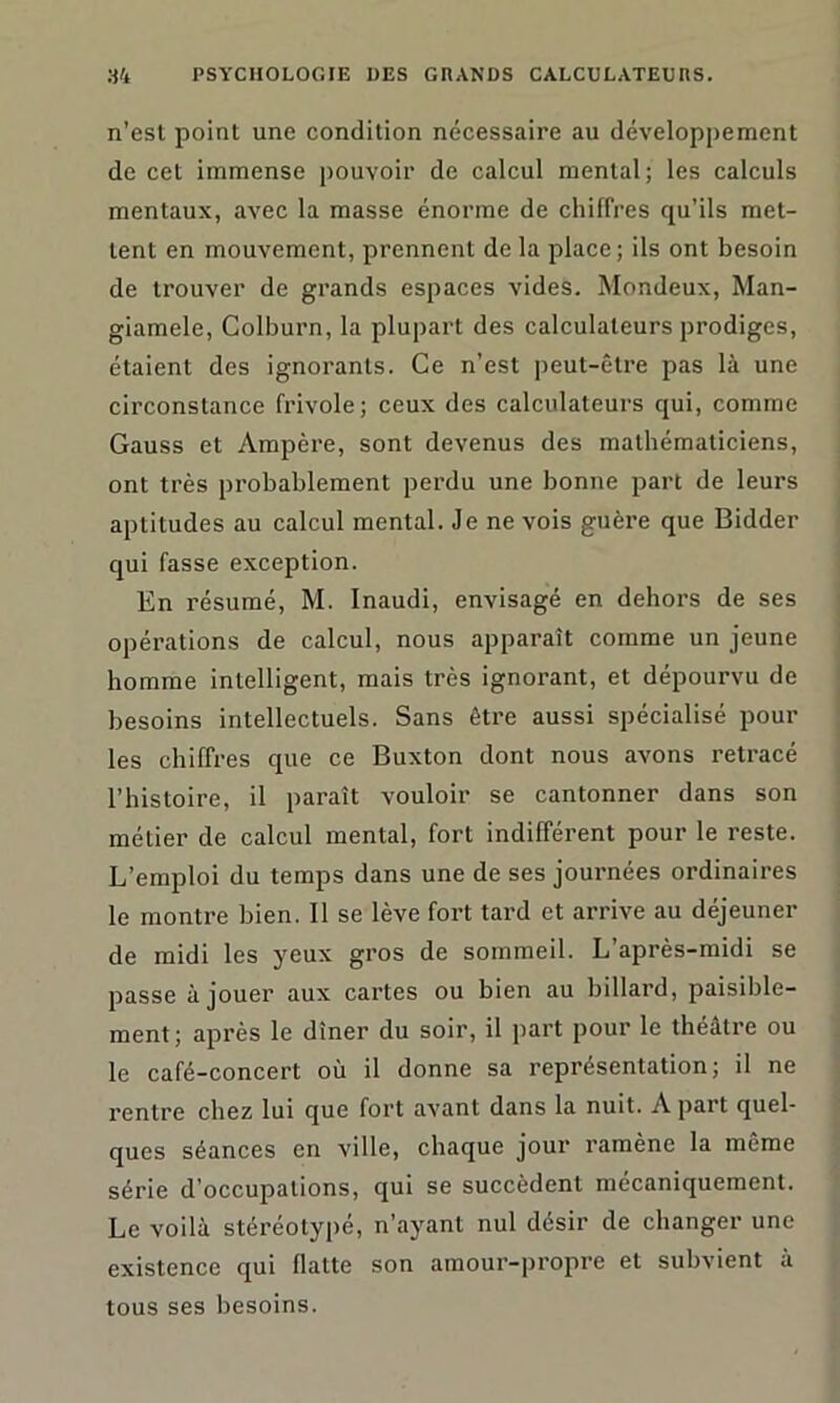 n’est point une condition nécessaire au développement de cet immense pouvoir de calcul mental; les calculs mentaux, avec la masse énorme de chiffres qu’ils met- tent en mouvement, prennent de la place; ils ont besoin de trouver de grands espaces vides. Mondeux, Man- giamele, Colburn, la plupart des calculateurs prodiges, étaient des ignorants. Ce n’est peut-être pas là une circonstance frivole; ceux des calculateurs qui, comme Gauss et Ampère, sont devenus des mathématiciens, ont très probablement perdu une bonne part de leurs aptitudes au calcul mental. Je ne vois guère que Bidder qui fasse exception. En résumé, M. Inaudi, envisagé en dehors de ses opérations de calcul, nous apparaît comme un jeune homme intelligent, mais très ignorant, et dépourvu de besoins intellectuels. Sans être aussi spécialisé pour les chiffres que ce Buxton dont nous avons retracé l’histoire, il paraît vouloir se cantonner dans son métier de calcul mental, fort indifférent pour le reste. L’emploi du temps dans une de ses journées ordinaires le montre bien. Il se lève fort tard et arrive au déjeuner de midi les yeux gros de sommeil. L’après-midi se passe à jouer aux cartes ou bien au billard, paisible- ment; après le dîner du soir, il part pour le théâtre ou le café-concert où il donne sa représentation; il ne rentre chez lui que fort avant dans la nuit. A part quel- ques séances en ville, chaque joui’ ramène la meme série d’occupations, qui se succèdent mécaniquement. Le voilà stéréotypé, n’ayant nul désir de changer une existence qui flatte son amour-propre et subvient à tous ses besoins.