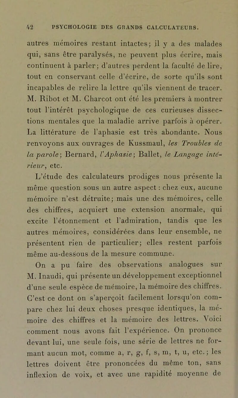 autres mémoires restant intactes; il y a des malades qui, sans être paralysés, ne peuvent plus écrire, mais continuent à parler; d’autres perdent la faculté de lire, tout en conservant celle d’écrire, de sorte qu’ils sont incapables de relire la lettre qu’ils viennent de tracer. M. Ribot et M. Charcot ont été les premiers à montrer tout l’intérêt psychologique de ces curieuses dissec- tions mentales que la maladie arrive parfois à opérer. La littérature de l’aphasie est très abondante. Nous renvoyons aux ouvrages de Kussmaul, les Troubles de la parole-, Bernard, l'Aphasie-, Ballet, le Langage inté- rieur, etc. L’étude des calculateurs prodiges nous présente la même question sous un autre aspect : chez eux, aucune mémoire n’est détruite; mais une des mémoires, celle des chiffres, acquiert une extension anormale, qui excite l’étonnement et l’admiration, tandis que les autres mémoires, considérées dans leur ensemble, ne présentent rien de particulier; elles restent parfois même au-dessous de la mesure commune. On a pu faire des observations analogues sur M. Inaudi, qui présente un développement exceptionnel d’une seule espèce de mémoire, la mémoire des chiffres. C’est ce dont on s’aperçoit facilement lorsqu’on com- pare chez lui deux choses presque identiques, la mé- moire des chiffres et la mémoire des lettres, \oici comment nous avons fait l’expérience. On prononce devant lui, une seule fois, une série de lettres ne for- mant aucun mot, comme a, r, g, f, s, m, t, u, etc.; les lettres doivent être prononcées du même ton, sans inflexion de voix, et avec une rapidité moyenne de