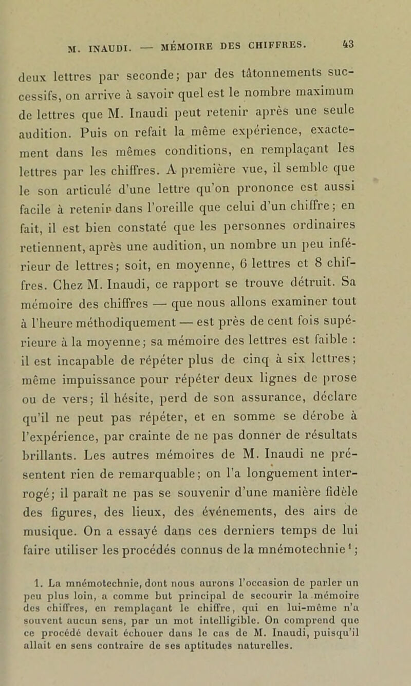 deux lettres par seconde; par des tâtonnements suc- cessifs, on arrive à savoir quel est le nombre maximum de lettres que M. Inaudi peut retenir après une seule audition. Puis on refait la même expérience, exacte- ment dans les mêmes conditions, en remplaçant les lettres par les chiffres. A première vue, il semble que le son articule d une lettre cju on prononce est aussi facile à retenir dans l’oreille que celui d’un chiffre; en fait, il est bien constaté que les personnes ordinaires retiennent, après une audition, un nombre un peu infe- rieur de lettres; soit, en moyenne, 0 lettres et 8 chif- fres. Chez M. Inaudi, ce rapport se trouve détruit. Sa mémoire des chiffres — que nous allons examiner tout à l’heure méthodiquement — est près de cent fois supé- rieure à la moyenne; sa mémoire des lettres est faible : il est incapable de répéter plus de cinq à six lettres; même impuissance pour répéter deux lignes de prose ou de vers; il hésite, perd de son assurance, déclare qu’il ne peut pas répéter, et en somme se dérobe à l’expérience, par crainte de ne pas donner de résultats brillants. Les autres mémoires de M. Inaudi ne pré- sentent rien de remarquable; on l’a longuement inter- rogé; il parait ne pas se souvenir d’une manière fidèle des figures, des lieux, des événements, des airs de musique. On a essayé dans ces derniers temps de lui faire utiliser les procédés connus de la mnémotechnie1 ; 1. La mnémotechnie, dont nous aurons l’occasion de parler un peu plus loin, a comme but principal de secourir la mémoire des chiffres, en remplaçant le chiffre, qui en lui-mûmc n’a souvent aucun sens, par un mot intelligible. On comprend que ce procédé devait échouer dans le cas de M. Inaudi, puisqu’il allait en sens contraire de ses aptitudes naturelles.