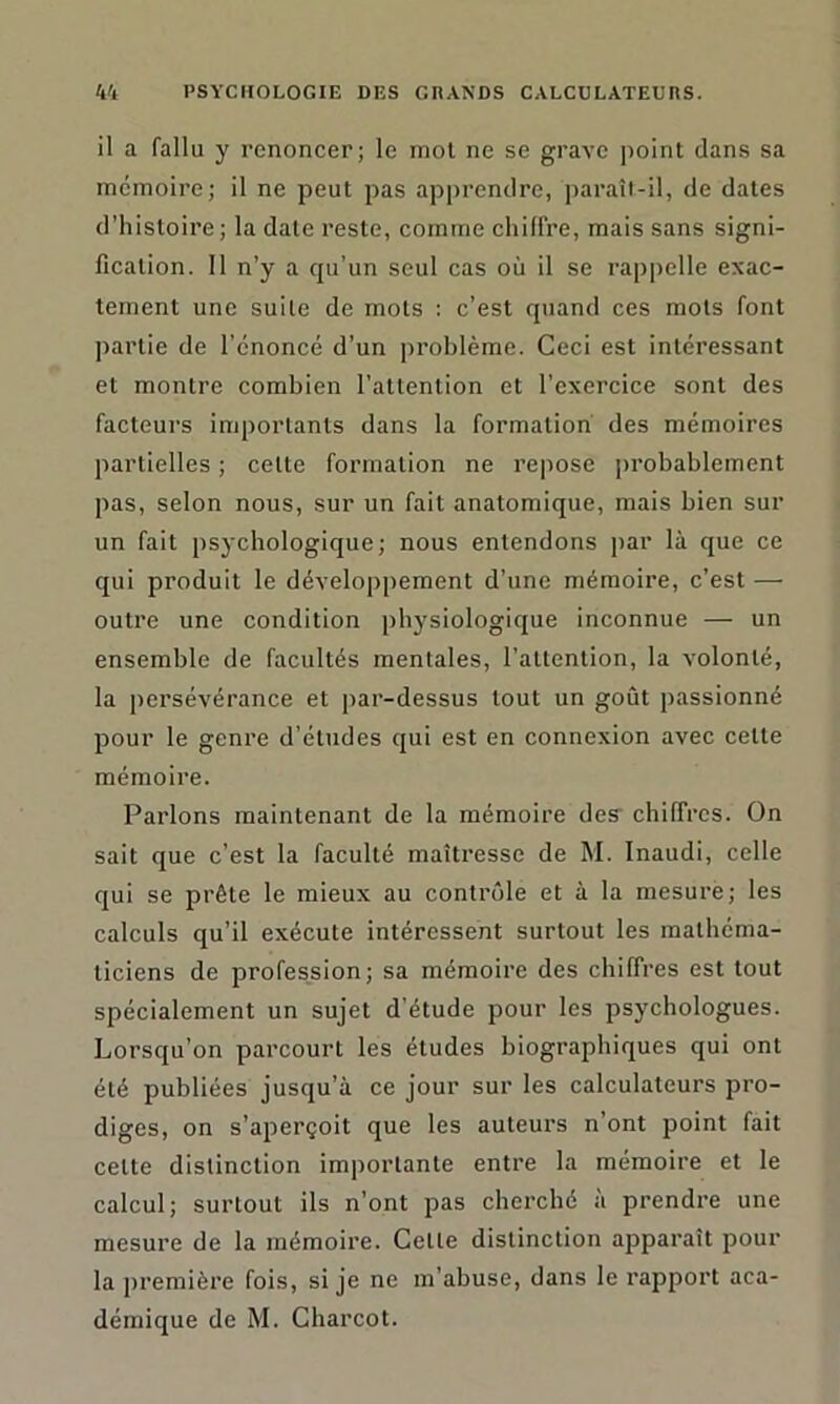 il a fallu y renoncer; le mot ne se grave point clans sa mémoire; il ne peut pas apprendre, paraît-il, de dates d’histoire; la date reste, comme chiffre, mais sans signi- fication. Il n’y a qu’un seul cas où il se rappelle exac- tement une suite de mots : c’est quand ces mots font partie de l’énoncé d’un problème. Ceci est intéressant et montre combien l’attention et l’exercice sont des facteurs importants dans la formation des mémoires partielles ; cette formation ne repose probablement pas, selon nous, sur un fait anatomique, mais bien sur un fait psychologique; nous entendons par là que ce qui produit le développement d’une mémoire, c’est — outre une condition physiologique inconnue — un ensemble de facultés mentales, l’attention, la volonté, la persévérance et par-dessus tout un goût passionné pour le genre d’études qui est en connexion avec celte mémoire. Parlons maintenant de la mémoire des chiffres. On sait que c’est la faculté maîtresse de M. Inaudi, celle qui se prête le mieux au contrôle et à la mesure; les calculs qu’il exécute intéressent surtout les mathéma- ticiens de profession; sa mémoire des chiffres est tout spécialement un sujet d'étude pour les psychologues. Lorsqu’on parcourt les éludes biographiques qui ont été publiées jusqu’à ce jour sur les calculateurs pro- diges, on s’aperçoit que les auteurs n’ont point fait celte distinction importante entre la mémoire et le calcul; surtout ils n’ont pas cherché à prendre une mesure de la mémoire. Celle distinction apparaît pour la première fois, si je ne m’abuse, dans le rapport aca- démique de M. Charcot.