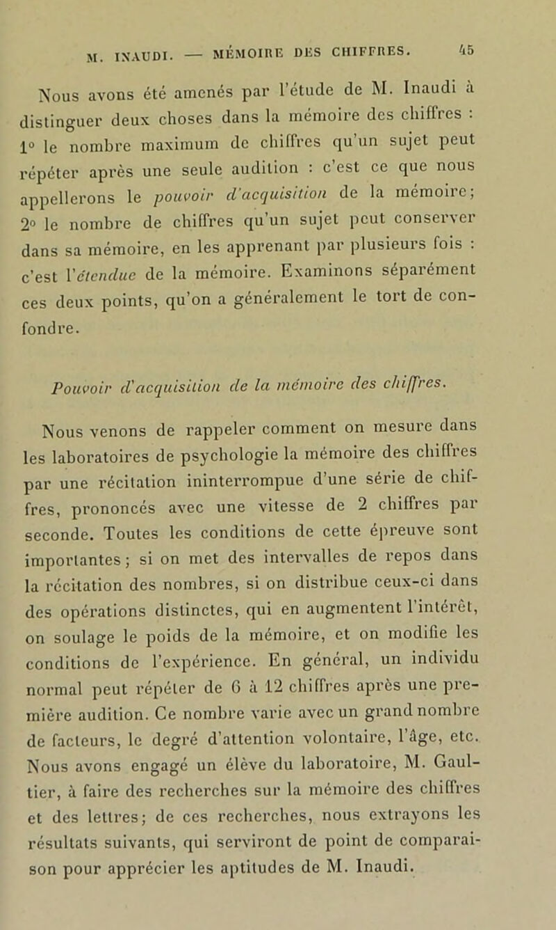 Nous avons été amenés par l’étude de M. Inaudi à distinguer deux choses dans la mémoire des chiffres : 1° le nombre maximum de chiffres qu’un sujet peut répéter après une seule audition : c est ce que nous appellerons le pouvoir cl acquisition de la mémoire; 2° le nombre de chiffres c[u un sujet peut consei\ei dans sa mémoire, en les apprenant par plusieurs fois : c’est l’étendue de la mémoire. Examinons séparément ces deux points, qu’on a généralement le tort de con- fondre. Pouvoir cl'acquisition de la mémoire des chiffres. Nous venons de rappeler comment on mesure dans les laboratoires de psychologie la mémoire des chiffres par une récitation ininterrompue d’une série de chif- fres, prononcés avec une vitesse de 2 chiffres par seconde. Toutes les conditions de cette épreuve sont importantes ; si on met des intervalles de repos dans la récitation des nombres, si on distribue ceux-ci dans des opérations distinctes, qui en augmentent l'intérêt, on soulage le poids de la mémoire, et on modifie les conditions de l’expérience. En général, un individu normal peut répéter de 6 à 12 chiffres après une pre- mière audition. Ce nombre varie avec un grand nombre de facteurs, le degré d’attention volontaire, l’âge, etc. Nous avons engagé un élève du laboratoire, M. Gaul- tier, à faire des recherches sur la mémoire des chiffres et des lettres; de ces recherches, nous extrayons les résultats suivants, qui serviront de point de comparai- son pour apprécier les aptitudes de M. Inaudi.