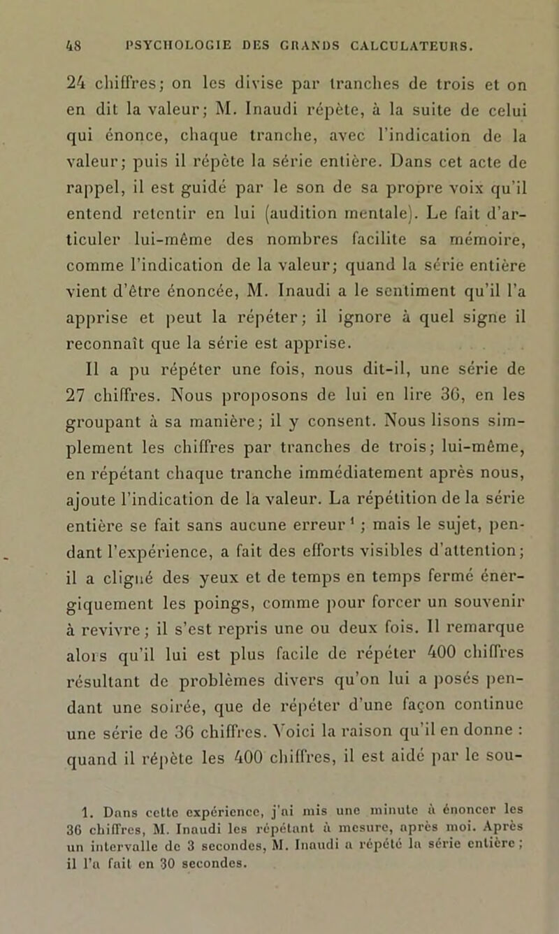 24 chiffres; on les divise par tranches de trois et on en dit la valeur; M. Inaudi répète, à la suite de celui qui énonce, chaque tranche, avec l’indication de la valeur; puis il répète la série entière. Dans cet acte de rappel, il est guidé par le son de sa propre voix qu’il entend retentir en lui (audition mentale). Le fait d’ar- ticuler lui-méme des nombres facilite sa mémoire, comme l’indication de la valeur; quand la série entière vient d’être énoncée, M. Inaudi a le sentiment qu’il l’a apprise et peut la répéter ; il ignore à quel signe il reconnaît que la série est apprise. Il a pu répéter une fois, nous dit-il, une série de 27 chiffres. Nous proposons de lui en lire 36, en les groupant à sa manière; il y consent. Nous lisons sim- plement les chiffres par tranches de trois; lui-même, en répétant chaque tranche immédiatement après nous, ajoute l’indication de la valeur. La répétition de la série entière se fait sans aucune erreur1 ; mais le sujet, pen- dant l’expérience, a fait des efforts visibles d'attention; il a cligné des yeux et de temps en temps fermé éner- giquement les poings, comme pour forcer un souvenir à revivre; il s’est repris une ou deux fois. Il remarque alors qu’il lui est plus facile de répéter 400 chiffres résultant de problèmes divers qu’on lui a posés pen- dant une soirée, que de répéter d’une façon continue une série de 36 chiffres. Voici la raison qu’il en donne : quand il répète les 400 chiffres, il est aidé par le sou- 1. Dans celle expérience, j’ni mis une minute à énoncer les 3G chiffres, M. Inaudi les répétant ù mesure, après moi. Après un intervalle de 3 secondes, M. Inaudi a répété la série entière; il l’a fait en 30 secondes.