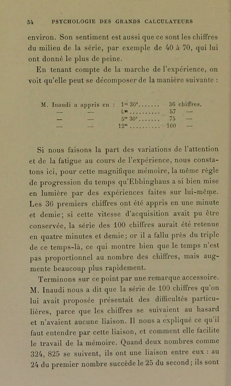 environ. Son sentiment est aussi que ce sont les chiffres du milieu de la série, par exemple de 40 à 70, qui lui ont donné le plus de peine. En tenant compte de la marche de l’expérience, on voit qu’elle peut se décomposer de la manière suivante : M. Inaudi a appris en : lm 30* 3G chiffres. - _ 4* 57 — _ _ 5” 30‘ 75 — 12™ iOO — Si nous faisons la part des variations de l'attention et de la fatigue au cours de l’expérience, nous consta- tons ici, pour cette magnifique mémoire, la même règle de progression du temps qu’Ebbinghaus a si bien mise en lumière par des expériences faites sur lui-mème. Les 36 premiers chiffres ont été appris en une minute et demie; si cette vitesse d’acquisition avait pu être conservée, la série des 100 chiffres aurait été retenue en quatre minutes et demie; or il a fallu près du triple de ce temps-là, ce qui montre bien que le temps n’est pas proportionnel au nombre des chiffres, mais aug- mente beaucoup plus rapidement. Terminons sur ce point par une remarque accessoire. M. Inaudi nous a dit que la série de 100 chiffres qu on lui avait proposée présentait des difficultés particu- lières, parce que les chiffres se suivaient au hasard et n’avaient aucune liaison. Il nous a expliqué ce qu il faut entendre par celle liaison, et comment elle facilite le travail de la mémoire. Quand deux nombres comme 324, 825 se suivent, ils ont une liaison entre eux : au 24 du premier nombre succède le 25 du second; ils sont