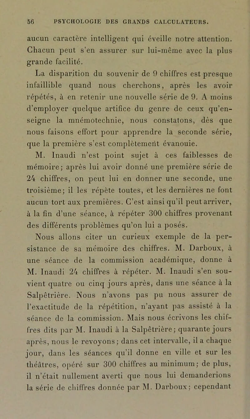 aucun caractère intelligent qui éveille notre attention. Chacun peut s’en assurer sur lui-même avec la plus grande facilité. La disparition du souvenir de 9 chiffres est presque infaillible quand nous cherchons, après les avoir répétés, à en retenir une nouvelle série de 9. A moins d’employer quelque artifice du genre de ceux qu’en- seigne la mnémotechnie, nous constatons, dès que nous faisons effort pour apprendre la seconde série, que la première s’est complètement évanouie. M. Inaudi n’est point sujet à ces faiblesses de mémoire; après lui avoir donné une première série de 24 chiffres, on peut lui en donner une seconde, une troisième; il les répète toutes, et les dernières ne font aucun tort aux premières. C’est ainsi qu’il peutarriver, à la fin d’une séance, à répéter 300 chiffres provenant des différents problèmes qu’on lui a posés. Nous allons citer un curieux exemple de la per- sistance de sa mémoire des chiffres. M. Darboux, à une séance de la commission académique, donne à M. Inaudi 24 chiffres à répéter. M. Inaudi s’en sou- vient quatre ou cinq jours après, dans une séance à la Salpêtrière. Nous n’avons pas pu nous assurer de l’exactitude de la répétition, n’ayant pas assisté à la séance de la commission. Mais nous écrivons les chif- fres dits par M. Inaudi à la Salpêtrière; quarante jours après, nous le revoyons ; dans cet intervalle, il a chaque jour, dans les séances qu’il donne en ville et sur les théâtres, opéré sur 300 chiffres au minimum; de plus, il n’était nullement averti que nous lui demanderions la série de cliilfres donnée par M. Darboux; cependant