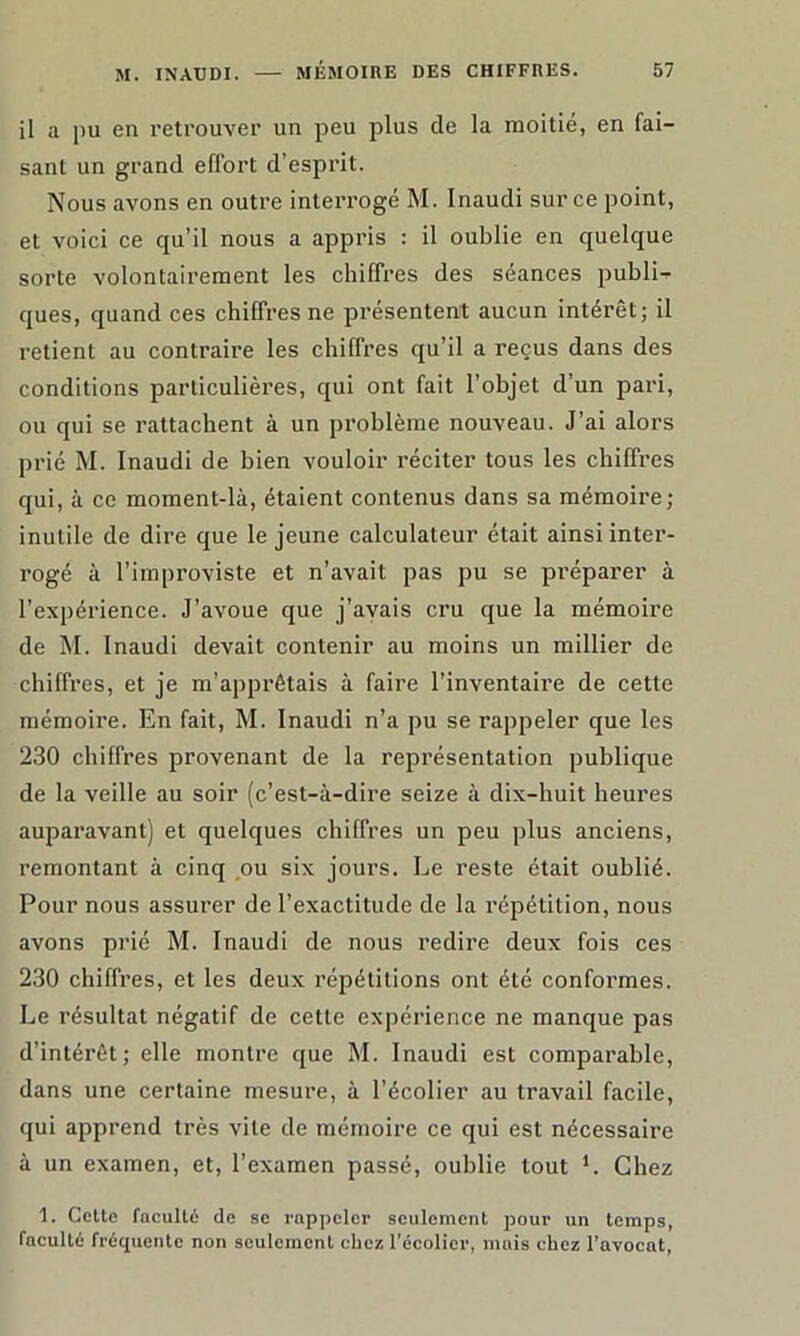 il a pu en retrouver un peu plus de la moitié, en fai- sant un grand effort d’esprit. Nous avons en outre interrogé M. Inaudi sur ce point, et voici ce qu’il nous a appris : il oublie en quelque sorte volontairement les chiffres des séances publi- ques, quand ces chiffres ne présentent aucun intérêt; il retient au contraire les chiffres qu’il a reçus dans des conditions particulières, qui ont fait l’objet d’un pari, ou qui se rattachent à un problème nouveau. J’ai alors prié M. Inaudi de bien vouloir réciter tous les chiffres qui, à ce moment-là, étaient contenus dans sa mémoire; inutile de dire que le jeune calculateur était ainsi inter- rogé à l’improviste et n’avait pas pu se préparer à l’expérience. J’avoue que j’avais cru que la mémoire de M. Inaudi devait contenir au moins un millier de chiffres, et je m’apprêtais à faire l’inventaire de cette mémoire. En fait, M. Inaudi n’a pu se rappeler que les 230 chiffres provenant de la représentation publique de la veille au soir (c’est-à-dire seize à dix-huit heures auparavant) et quelques chiffres un peu plus anciens, remontant à cinq ou six jours. Le reste était oublié. Pour nous assurer de l’exactitude de la répétition, nous avons prié M. Inaudi de nous redire deux fois ces 230 chiffres, et les deux répétitions ont été conformes. Le résultat négatif de cette expérience ne manque pas d’intérêt; elle montre que M. Inaudi est comparable, dans une certaine mesure, à l’écolier au travail facile, qui apprend très vile de mémoire ce qui est nécessaire à un examen, et, l’examen passé, oublie tout L Chez 1. Cette faculté de se rappeler seulement pour un temps, faculté fréquente non seulement chez l’écolier, mais chez l’avocat,