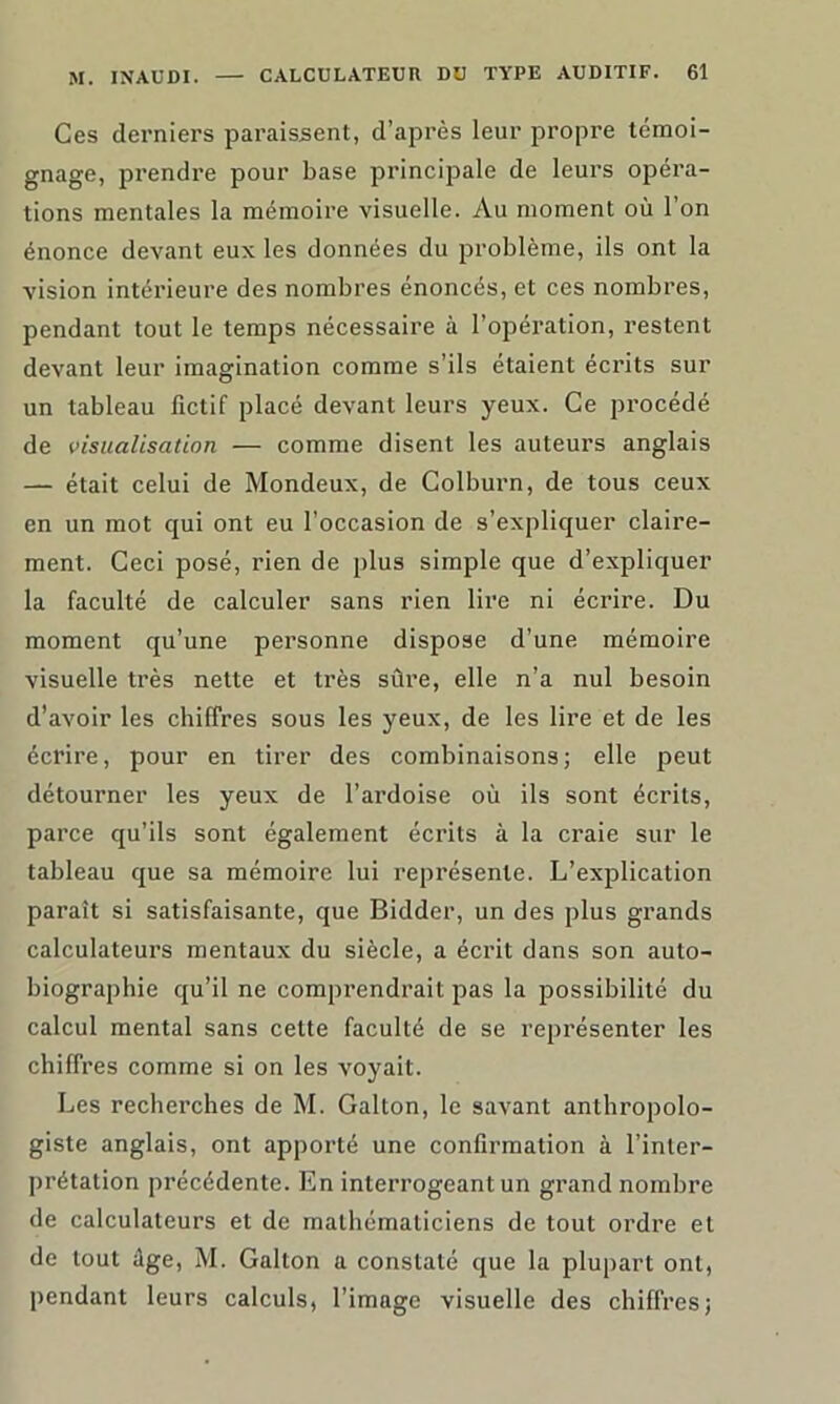 Ces derniers paraissent, d’après leur propre témoi- gnage, prendre pour base principale de leurs opéra- tions mentales la mémoire visuelle. Au moment où l’on énonce devant eux les données du problème, ils ont la vision intérieure des nombres énoncés, et ces nombres, pendant tout le temps nécessaire à l’opération, restent devant leur imagination comme s’ils étaient écrits sur un tableau fictif placé devant leurs yeux. Ce procédé de visualisation — comme disent les auteurs anglais — était celui de Mondeux, de Colburn, de tous ceux en un mot qui ont eu l’occasion de s’expliquer claire- ment. Ceci posé, rien de plus simple que d’expliquer la faculté de calculer sans rien lire ni écrire. Du moment qu’une personne dispose d’une mémoire visuelle très nette et très sûre, elle n’a nul besoin d’avoir les chiffres sous les yeux, de les lire et de les écrire, pour en tirer des combinaisons; elle peut détourner les yeux de l’ardoise où ils sont écrits, parce qu’ils sont également écrits à la craie sur le tableau que sa mémoire lui représente. L’explication paraît si satisfaisante, que Bidder, un des plus grands calculateurs mentaux du siècle, a écrit dans son auto- biographie qu’il ne comprendrait pas la possibilité du calcul mental sans cette faculté de se représenter les chiffres comme si on les voyait. Les recherches de M. Galton, le savant anthropolo- giste anglais, ont apporté une confirmation à l’inter- prétation précédente. En interrogeant un grand nombre de calculateurs et de mathématiciens de tout ordre et de tout âge, M. Galton a constaté que la plupart ont, pendant leurs calculs, l’image visuelle des chiffres;