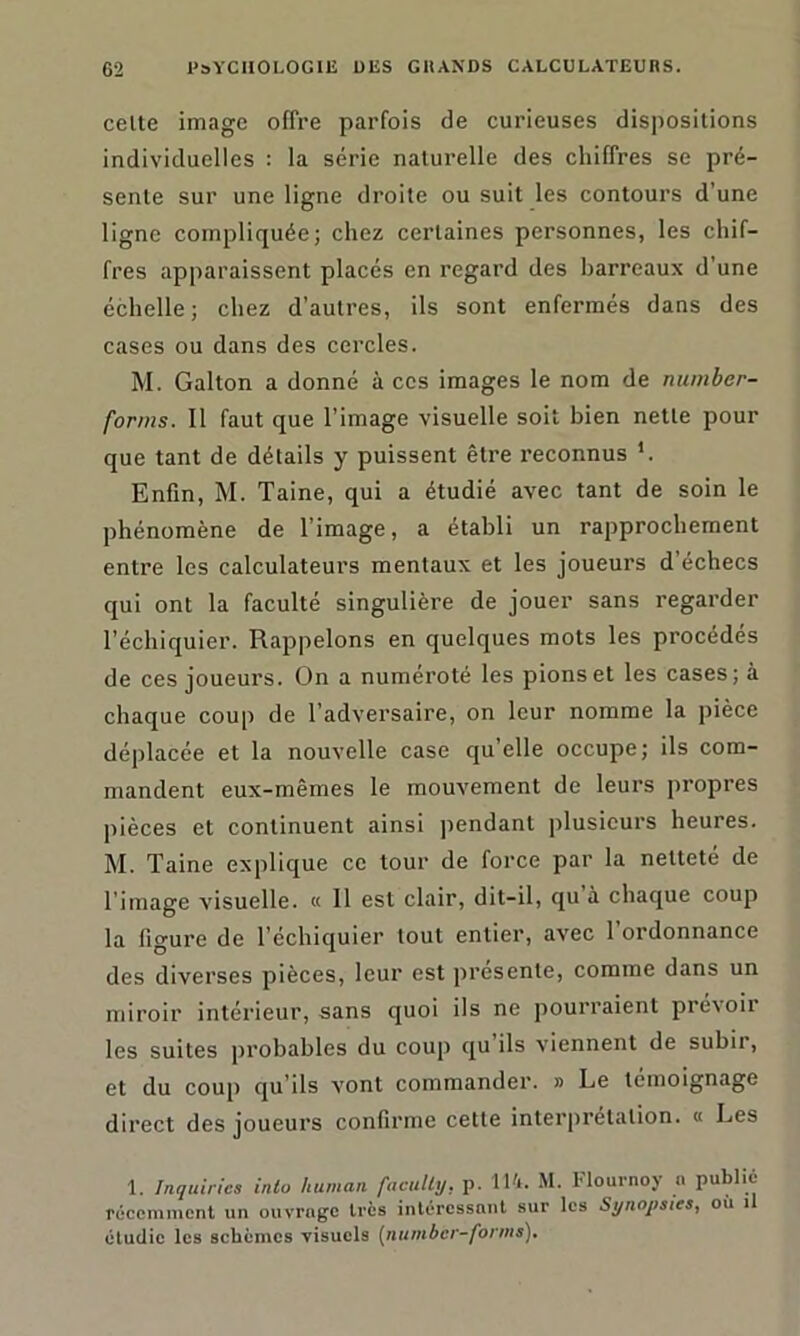 celte image offre parfois de curieuses dispositions individuelles : la série naturelle des chiffres se pré- sente sur une ligne droite ou suit les contours d’une ligne compliquée; chez certaines personnes, les chif- fres apparaissent placés en regard des barreaux d’une échelle; chez d’autres, ils sont enfermés dans des cases ou dans des cercles. M. Galton a donné à ces images le nom de rtumber- forms. Il faut que l’image visuelle soit bien nette pour que tant de détails y puissent être reconnus '. Enfin, M. Taine, qui a étudié avec tant de soin le phénomène de l’image, a établi un rapprochement entre les calculateurs mentaux et les joueurs d’échecs qui ont la faculté singulière de jouer sans regarder l’échiquier. Rappelons en quelques mots les procédés de ces joueurs. On a numéroté les pions et les cases; à chaque coup de l’adversaire, on leur nomme la pièce déplacée et la nouvelle case qu’elle occupe; ils com- mandent eux-mêmes le mouvement de leurs propres pièces et continuent ainsi pendant plusieurs heures. M. Taine explique ce tour de force par la neltete de l’image visuelle. « 11 est clair, dit-il, qu a chaque coup la figure de l’échiquier tout entier, avec 1 ordonnance des diverses pièces, leur est présente, comme dans un miroir intérieur, sans quoi ils ne pourraient prévoir les suites probables du coup qu ils viennent de subit, et du coup qu’ils vont commander. » Le témoignage direct des joueurs confirme cette interprétation. « Les 1. Inquiriea inlo human facully, p. 114. M. Flournoy a publié récemment un ouvrage très intéressant sur les Synopsies, ou il étudie les schèmes visuels (number-fonns).