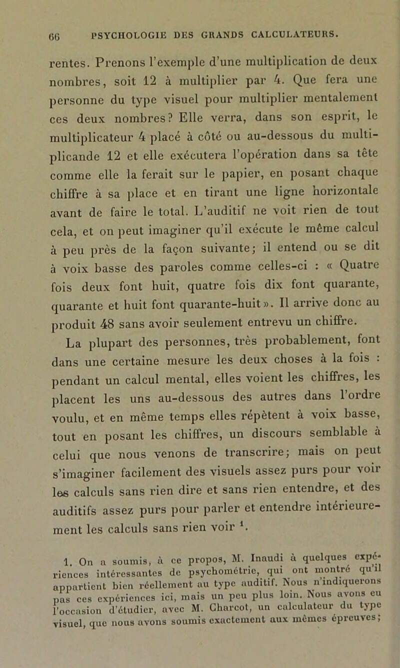 rentes. Prenons l’exemple d’une multiplication de deux nombres, soit 12 à multiplier par 4. Que fera une personne du type visuel pour multiplier mentalement ces deux nombres? Elle verra, dans son esprit, le multiplicateur 4 placé à côté ou au-dessous du multi- plicande 12 et elle exécutera l’opération dans sa tête comme elle la ferait sur le papier, en posant chaque chiffre à sa place et en tirant une ligne horizontale avant de faire le total. L’auditif ne voit rien de tout cela, et on peut imaginer qu’il exécute le même calcul à peu près de la façon suivante; il entend ou se dit à voix basse des paroles comme celles-ci : « Quatre fois deux font huit, quatre fois dix font quarante, quarante et huit font quarante-huit». Il arrive donc au produit 48 sans avoir seulement entrevu un chiffre. La plupart des personnes, très probablement, font dans une certaine mesure les deux choses à la fois : pendant un calcul mental, elles voient les chiffres, les placent les uns au-dessous des autres dans l’ordre voulu, et en même temps elles répètent à voix basse, tout en posant les chiffres, un discours semblable à celui que nous venons de transcrire; mais on peut s’imaginer facilement des visuels assez purs poui voit les calculs sans rien dire et sans rien entendre, et des auditifs assez purs pour parler et entendre intérieure- ment les calculs sans rien voir L 1. On a soumis, ù ce propos, M. Inaudi n quelques expé- riences intéressantes de psychométrio, qui ont montre qu U appartient bien réellement au type auditif. Nous n'indiquerons pas ces expériences ici, mais un peu plus loin. Nous avons eu l’occasion d'étudier, avec M. Charcot, un calculateur du type visuel que nous avons soumis exactement aux mêmes épreuves;