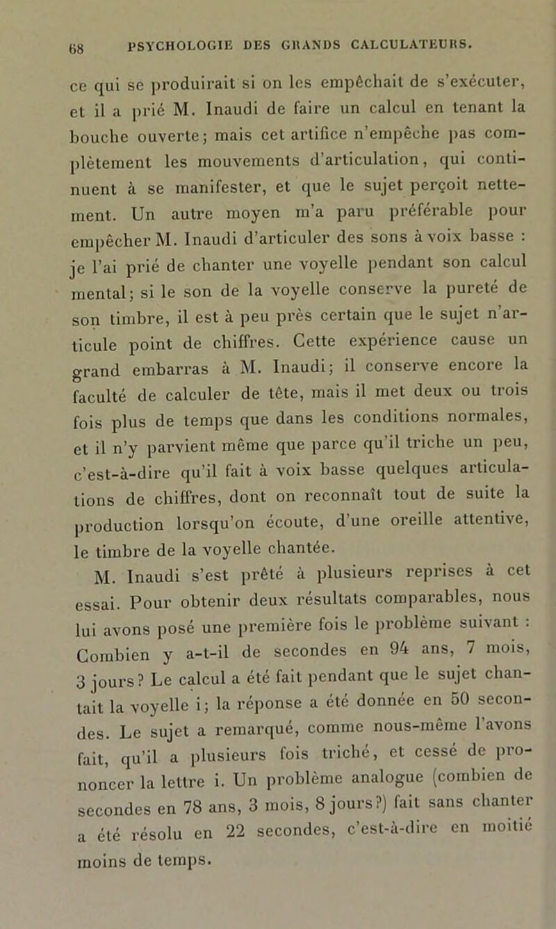 ce qui se produirait si on les empêchait de s’exécuter, et il a prié M. Inaudi de faire un calcul en tenant la bouche ouverte; mais cet artifice n’einpêc'ne pas com- plètement les mouvements d’articulation, qui conti- nuent à se manifester, et que le sujet perçoit nette- ment. Un autre moyen m’a paru préférable pour empêcher M. Inaudi d’articuler des sons à voix basse : je l’ai prié de chanter une voyelle pendant son calcul mental; si le son de la voyelle conserve la pureté de son timbre, il est à peu près certain que le sujet n’ar- ticule point de chiffres. Cette expérience cause un grand embarras à M. Inaudi; il conserve encore la faculté de calculer de tête, mais il met deux ou trois fois plus de temps que dans les conditions normales, et il n’y parvient même que parce qu’il triche un peu, c’est-à-dire qu’il fait à voix basse quelques articula- tions de chiffres, dont on reconnaît tout de suite la production lorsqu’on écoute, d’une oreille attentive, le timbre de la voyelle chantée. M. Inaudi s’est prêté à plusieurs reprises à cet essai. Pour obtenir deux résultats comparables, nous lui avons posé une première fois le problème suivant : Combien y a-t-il de secondes en 94 ans, 7 mois, 3 jours? Le calcul a été fait pendant que le sujet chan- tait la voyelle i; la réponse a été donnée en 50 secon- des. Le sujet a remarqué, comme nous-même 1 avons fait, qu’il a plusieurs fois triché, et cessé de pro- noncer la lettre i. Un problème analogue (combien de secondes en 78 ans, 3 mois, 8 jours?) fait sans chanter a été résolu en 22 secondes, c’est-à-dire en moitié moins de temps.