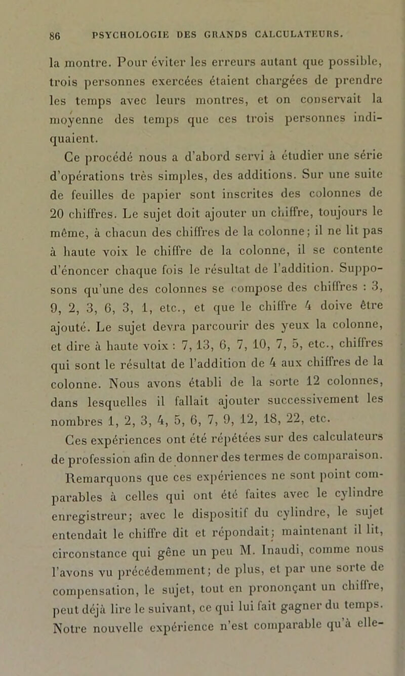 la montre. Pour éviter les erreurs autant que possible, trois personnes exercées étaient chargées de prendre les temps avec leurs montres, et on conservait la moyenne des temps que ces trois personnes indi- quaient. Ce procédé nous a d’abord servi à étudier une série d’opérations très simples, des additions. Sur une suite de feuilles de papier sont inscrites des colonnes de 20 chiffres. Le sujet doit ajouter un chiffre, toujours le même, à chacun des chiffres de la colonne; il ne lit pas à haute voix le chiffre de la colonne, il se contente d’énoncer chaque fois le résultat de l’addition. Suppo- sons qu’une des colonnes se compose des chilfres : 3, 9, 2, 3, 6, 3, 1, etc., et que le chiffre 4 doive être ajouté. Le sujet devra parcourir des yeux la colonne, et dire à haute voix : 7, 13, 6, 7, 10, 7, 5, etc., chiffres qui sont le résultat de l’addition de 4 aux chiffres de la colonne. Nous avons établi de la sorte 12 colonnes, dans lesquelles il fallait ajouter successivement les nombres 1, 2, 3, 4, 5, 6, 7, 9, 12, 18, 22, etc. Ces expériences ont été repétées sur des calculateurs de profession afin de donner des termes de comparaison. Remarquons que ces expériences ne sont point com- parables à celles qui ont été faites avec le cylindre enregistreur; avec le dispositif du cylindre, le sujet entendait le chiffre dit et répondait; maintenant il lit, circonstance qui gêne un peu M. Inaudi, comme nous l’avons vu précédemment; de plus, et par une sorte de compensation, le sujet, tout en prononçant un chiffre, peut déjà lire le suivant, ce qui lui fait gagner du temps. Notre nouvelle expérience n’est comparable qu’à elle-