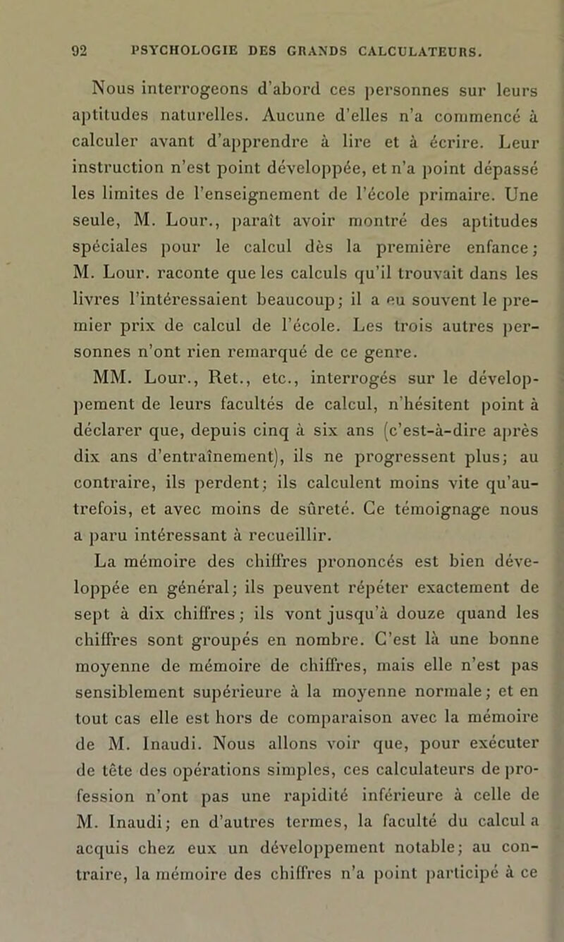 Nous interrogeons d’abord ces personnes sur leurs aptitudes naturelles. Aucune d’elles n’a commencé à calculer avant d’apprendre à lire et à écrire. Leur instruction n’est point développée, et n’a point dépassé les limites de l’enseignement de l’école primaire. Une seule, M. Lour., paraît avoir montré des aptitudes spéciales pour le calcul dès la première enfance ; M. Lour. raconte que les calculs qu’il trouvait dans les livres l’intéressaient beaucoup ; il a eu souvent le pre- mier prix de calcul de l’école. Les trois autres per- sonnes n’ont rien remarqué de ce genre. MM. Lour., Ret., etc., interrogés sur le dévelop- pement de leurs facultés de calcul, n’hésitent point à déclarer que, depuis cinq à six ans (c’est-à-dire après dix ans d’entraînement), ils ne progressent plus; au contraire, ils perdent ; ils calculent moins vite qu’au- trefois, et avec moins de sûreté. Ce témoignage nous a paru intéressant à recueillir. La mémoire des chiffres prononcés est bien déve- loppée en général; ils peuvent répéter exactement de sept à dix chiffres; ils vont jusqu’à douze quand les chiffres sont groupés en nombre. C’est là une bonne moyenne de mémoire de chiffres, mais elle n’est pas sensiblement supérieure à la moyenne normale ; et en tout cas elle est hors de comparaison avec la mémoire de M. Inaudi. Nous allons voir que, pour exécuter de tête des opérations simples, ces calculateurs de pro- fession n’ont pas une rapidité inférieure à celle de M. Inaudi; en d’autres termes, la faculté du calcula acquis chez eux un développement notable; au con- traire, la mémoire des chiffres n’a point participé à ce