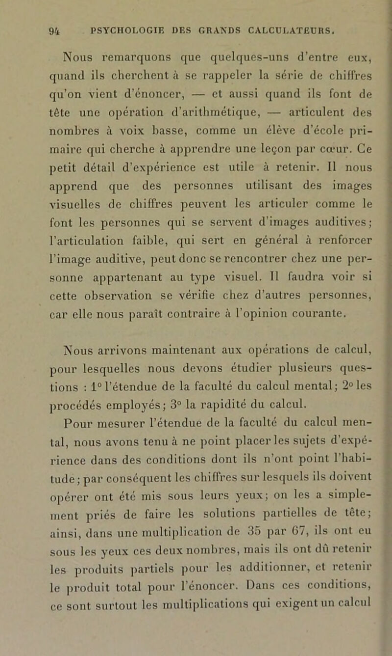 Nous remarquons que quelques-uns d’entre eux, quand ils cherchent à se rappeler la série de chiffres qu’on vient d’énoncer, — et aussi quand ils font de tête une opération d'arithmétique, — articulent des nombres à voix basse, comme un élève d’école pri- maire qui cherche à apprendre une leçon par cœur. Ce petit détail d’expérience est utile à retenir. Il nous apprend que des personnes utilisant des images visuelles de chiffres peuvent les articuler comme le font les personnes qui se servent d’images auditives; l’articulation faible, qui sert en général à renforcer l’image auditive, peut donc se rencontrer chez une per- sonne appartenant au type visuel. 11 faudra voir si cette observation se vérifie chez d’autres personnes, car elle nous paraît contraire à l'opinion courante. Nous arrivons maintenant aux opérations de calcul, pour lesquelles nous devons étudier plusieurs ques- tions : 1°l’étendue de la faculté du calcul mental; 2°les procédés employés; 3° la rapidité du calcul. Pour mesurer l’étendue de la faculté du calcul men- tal, nous avons tenu à ne point placer les sujets d’expé- rience dans des conditions dont ils n’ont point 1 habi- tude; par conséquent les chiffres sur lesquels ils doivent opérer ont été mis sous leurs yeux; on les a simple- ment priés de faire les solutions partielles de tête; ainsi, dans une multiplication de 35 par (5/, ils ont eu sous les yeux ces deux nombres, mais ils ont dû retenir les produits partiels pour les additionner, et retenir le produit total pour l’énoncer. Dans ces conditions, ce sont surtout les multiplications qui exigent un calcul