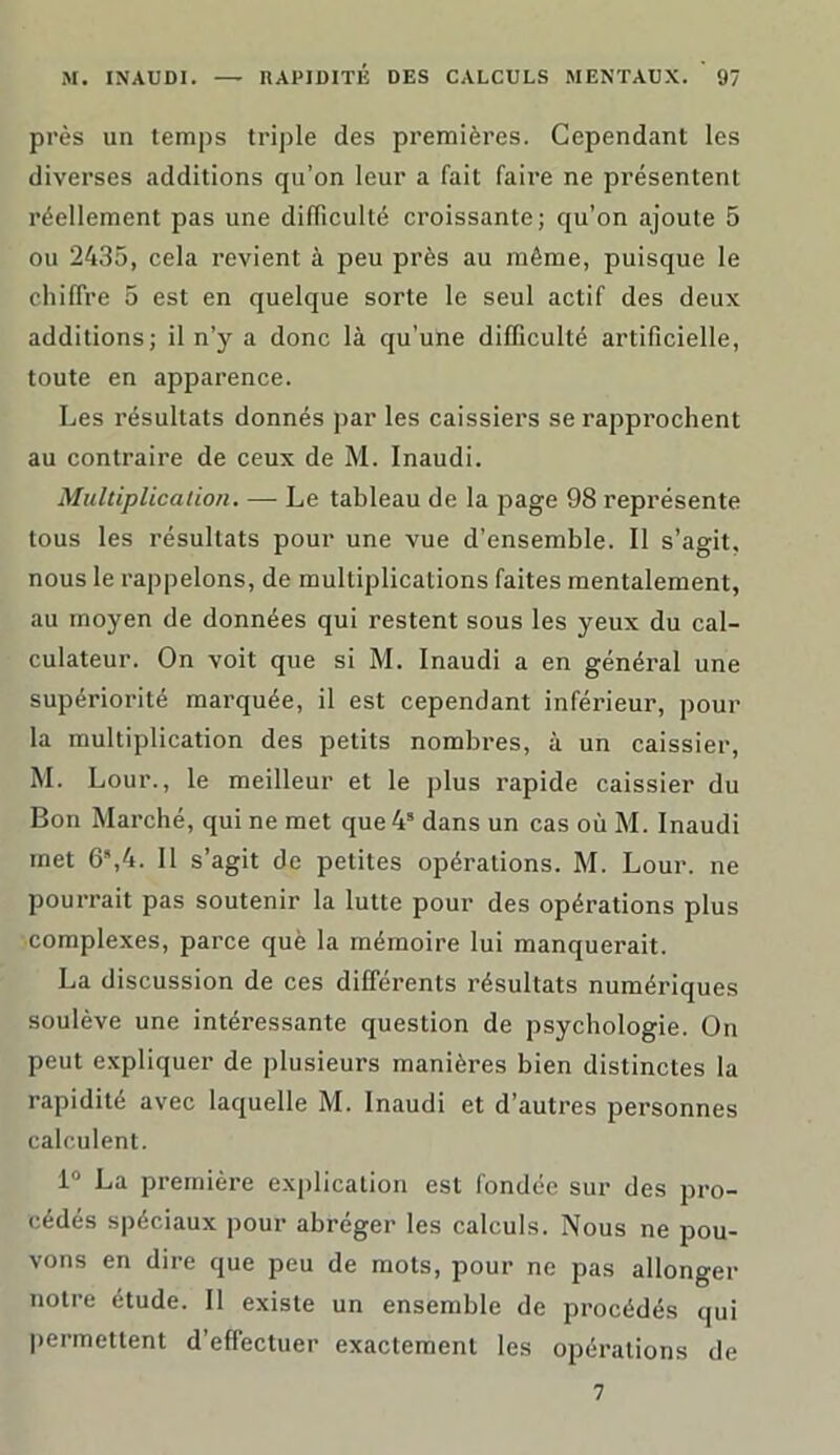 près un temps triple des premières. Cependant les diverses additions qu’on leur a fait faire ne présentent réellement pas une difficulté croissante; qu’on ajoute 5 ou 2435, cela revient à peu près au même, puisque le chiffre 5 est en quelque sorte le seul actif des deux additions; il n’y a donc là qu’une difficulté artificielle, toute en apparence. Les résultats donnés par les caissiers se rapprochent au contraire de ceux de M. Inaudi. Multiplication. — Le tableau de la page 98 représente tous les résultats pour une vue d’ensemble. Il s’agit, nous le rappelons, de multiplications faites mentalement, au moyen de données qui restent sous les yeux du cal- culateur. On voit que si M. Inaudi a en général une supériorité marquée, il est cependant inférieur, pour la multiplication des petits nombres, à un caissier, M. Lour., le meilleur et le plus rapide caissier du Bon Marché, qui ne met que4s dans un cas où M. Inaudi met 6%4. 11 s’agit de petites opérations. M. Lour. ne pourrait pas soutenir la lutte pour des opérations plus complexes, parce què la mémoire lui manquerait. La discussion de ces différents résultats numériques soulève une intéressante question de psychologie. On peut expliquer de plusieurs manières bien distinctes la rapidité avec laquelle M. Inaudi et d’autres personnes calculent. 1° La première explication est fondée sur des pro- cédés spéciaux pour abréger les calculs. Nous ne pou- vons en dire que peu de mots, pour ne pas allonger notre étude. Il existe un ensemble de procédés qui permettent d’effectuer exactement les opérations de 7