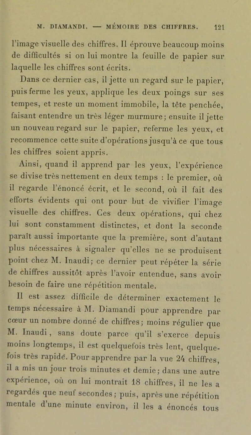 l’image visuelle des chiffres. Il éprouve beaucoup moins de difficultés si on lui montre la feuille de papier sur laquelle les chiffres sont écrits. Dans ce dernier cas, il jette un regard sur le papier, puis ferme les yeux, applique les deux poings sur ses tempes, et reste un moment immobile, la tête penchée, faisant entendre un très léger murmure; ensuite il jette un nouveau regard sur le papier, referme les yeux, et recommence cette suite d’opérations jusqu’à ce que tous les chiffres soient appris. Ainsi, quand il apprend par les yeux, l’expérience se divise très nettement en deux temps : le premier, où il regarde l'énoncé écrit, et le second, où il fait des efforts évidents qui ont pour but de vivifier l’image visuelle des chiffres. Ces deux opérations, qui chez lui sont constamment distinctes, et dont la seconde paraît aussi importante que la première, sont d’autant plus nécessaires à signaler qu’elles ne se produisent point chez M. Inaudi; ce dernier peut répéter la série de chiffres aussitôt après l’avoir entendue, sans avoir besoin de faire une répétition mentale. Il est assez difficile de déterminer exactement le temps nécessaire à M. Diarnandi pour apprendre par cœur un nombre donné de chiffres; moins régulier que M. Inaudi, sans doute parce qu’il s’exerce depuis moins longtemps, il est quelquefois très lent, quelque- fois très rapidé. Pour apprendre par la vue 24 chiffres, il a mis un jour trois minutes et demie; dans une autre expérience, où on lui montrait 18 chiffres, il ne les a regardés que neuf secondes ; puis, après une répétition mentale d’une minute environ, il les a énoncés tous