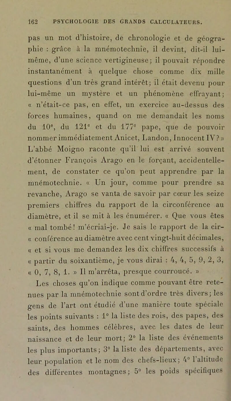 pas un mot d’histoire, de chronologie et de géogra- phie : grâce <à la mnémotechnie, il devint, dit-il lui- même, d’une science vertigineuse; il pouvait répondre instantanément à quelque chose comme dix mille questions d’un très grand intérêt; il était devenu pour lui-même un mystère et un phénomène effrayant; « n’était-ce pas, en effet, un exercice au-dessus des forces humaines, quand on me demandait les noms du 10e, du 121e et du 177° pape, que de pouvoir nommer immédiatement Anicet, Landon, Innocent IV? » L’abbé Moigno raconte qu’il lui est arrivé souvent d’étonner François Arago en le forçant, accidentelle- ment, de constater ce qu’on peut apprendre par la mnémotechnie. « Un jour, comme pour prendre sa revanche, Arago se vanta de savoir par cœur les seize premiers chiffres du rapport de la circonférence au diamètre, et il se mit à les énumérer. « Que vous êtes « mal tombé! m’écriai-je. Je sais le rapport de la cir- « conférence au diamètre avec cent vingt-huit décimales, « et si vous me demandez les dix chiffres successifs à « partir du soixantième, je vous dirai : 4, 4, 5, 9, 2, 3, « 0, 7, 8, 1. » Il m’arrêta, presque courroucé. » Les choses qu’on indique comme pouvant être rete- nues par la mnémotechnie sont d’ordre très divers; les gens de l’art ont étudié d’une manière toute spéciale les points suivants : 1° la liste des rois, des papes, des saints, des hommes célèbres, avec les dates de leur naissance et de leur mort; 2° la liste des événements les plus importants; 3° la liste des départements, avec leur population et le nom des chefs-lieux; 4° l’altitude des différentes montagnes; 5° les poids spécifiques