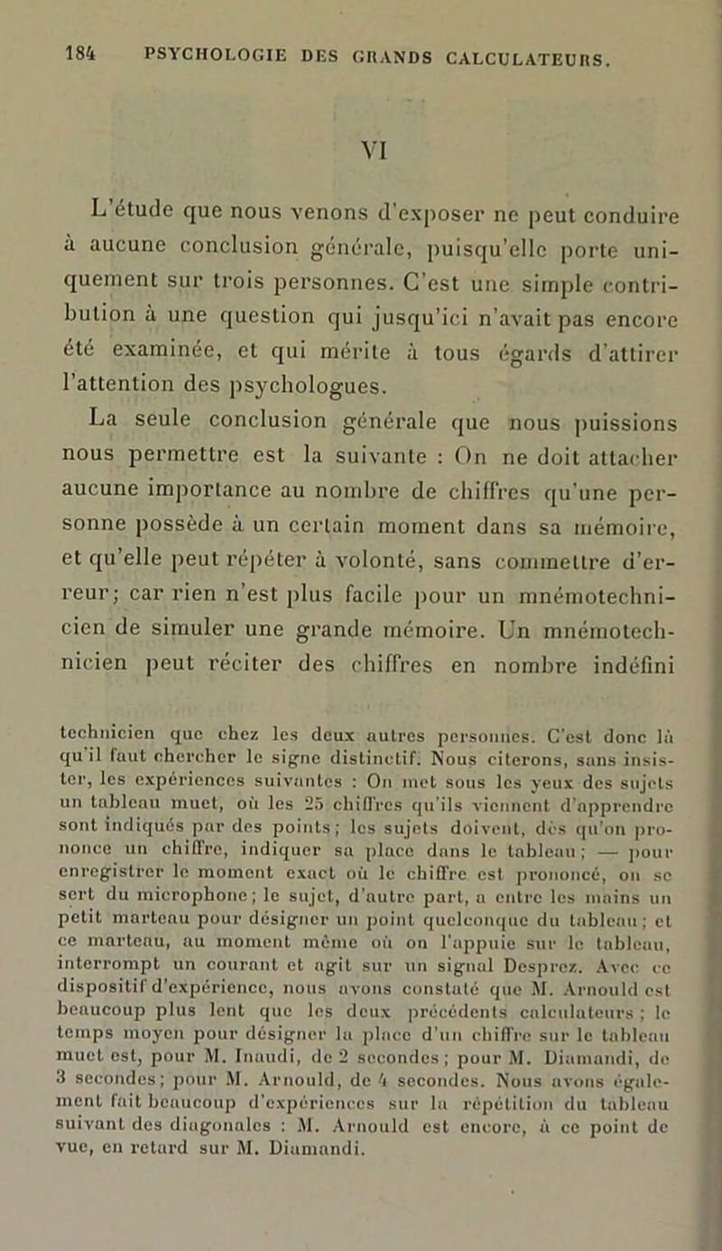 VI L’étude que nous venons d'exposer ne peut conduire à aucune conclusion générale, puisqu’elle porte uni- quement sur trois personnes. C’est une simple contri- bution à une question qui jusqu’ici n’avait pas encore été examinée, et qui mérite à tous égards d’attirer l’attention des psychologues. La seule conclusion générale que nous puissions nous permettre est la suivante : On ne doit attacher aucune importance au nombre de chiffres qu'une per- sonne possède à un certain moment dans sa mémoire, et qu’elle peut répéter à volonté, sans commettre d’er- reur; car rien n’est plus facile pour un mnémotechni- cicn de simuler une grande mémoire. Un mnémotech- nicien peut réciter des chiffres en nombre indéfini technicien que chez les deux autres personnes. C’est donc là qu il faut chercher le signe distinctif. Nous citerons, sans insis- ter, les expériences suivantes : On met sous les yeux des sujets un tableau muet, où les 25 chiffres qu’ils viennent d’apprendre sont indiqués par des points; les sujets doivent, dès qu’on pro- nonce un chiffre, indiquer sa place dans le tableau ; — pour enregistrer le moment exact où le chiffre est prononcé, on se sert du microphone; le sujet, d’autre part, a entre les mains un petit marteau pour désigner un point quelconque du tableau; et ce marteau, au moment même où on l'appuie sur le tableau, interrompt un courant et agit sur un signal Desprez. Avec ce dispositif d’expérience, nous avons constaté que M. Arnould est beaucoup plus lent que les deux précédents calculateurs ; le temps moyen pour désigner la pince d’un chiffre sur le tableau muet est, pour M. Inaudi, de 2 secondes; pour M. Dinmandi, de 3 secondes; pour M. Arnould, de 4 secondes. Nous avons égale- ment fait beaucoup d’expériences sur lu répétition du tableau suivant des diagonales : M. Arnould est encore, à ce point de vue, en retard sur M. Diumnndi.