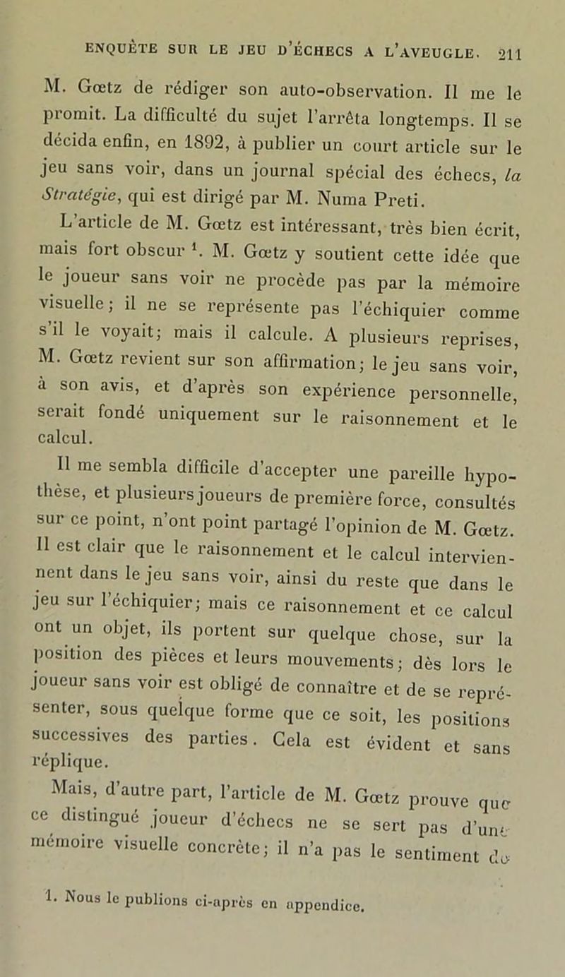 M. Gœtz de rédiger son aulo-observation. II me le promit. La difficulté du sujet l’arrêta longtemps. Il se décida enfin, en 1892, à publier un court article sur le jeu sans voir, dans un journal spécial des échecs, la Stratégie, qui est dirigé par M. Numa Preti. L’article de M. Gœtz est intéi-essant, très bien écrit, mais fort obscur L M. Gœtz y soutient cette idée que le joueur sans voir ne procède pas par la mémoire visuelle; il ne se représente pas l’échiquier comme s’il le voyait; mais il calcule. A plusieurs reprises, M. Gœtz revient sur son affirmation; le jeu sans voir,' à son avis, et d’après son expérience personnelle, serait fondé uniquement sur le raisonnement et le calcul. Il me sembla difficile d’accepter une pareille hypo- thèse, et plusieurs joueurs de première force, consultés sur ce point, n’ont point partagé l’opinion de M. Gœtz. Il est clair que le raisonnement et le calcul intervien- nent dans le jeu sans voir, ainsi du reste que dans le jeu sur 1 échiquier; mais ce raisonnement et ce calcul ont un objet, ils portent sur quelque chose, sur la position des pièces et leurs mouvements; dès lors le joueur sans voir est obligé de connaître et de se repré- senter, sous quelque forme que ce soit, les positions successives des parties. Gela est évident et sans réplique. Mais, d’autre part, l’article de M. Gœtz prouve que ce distingué joueur d’échecs ne se sert pas d’une mémoire visuelle concrète; il n’a pas le sentiment do 1. Nous le publions ci-après en appendice.