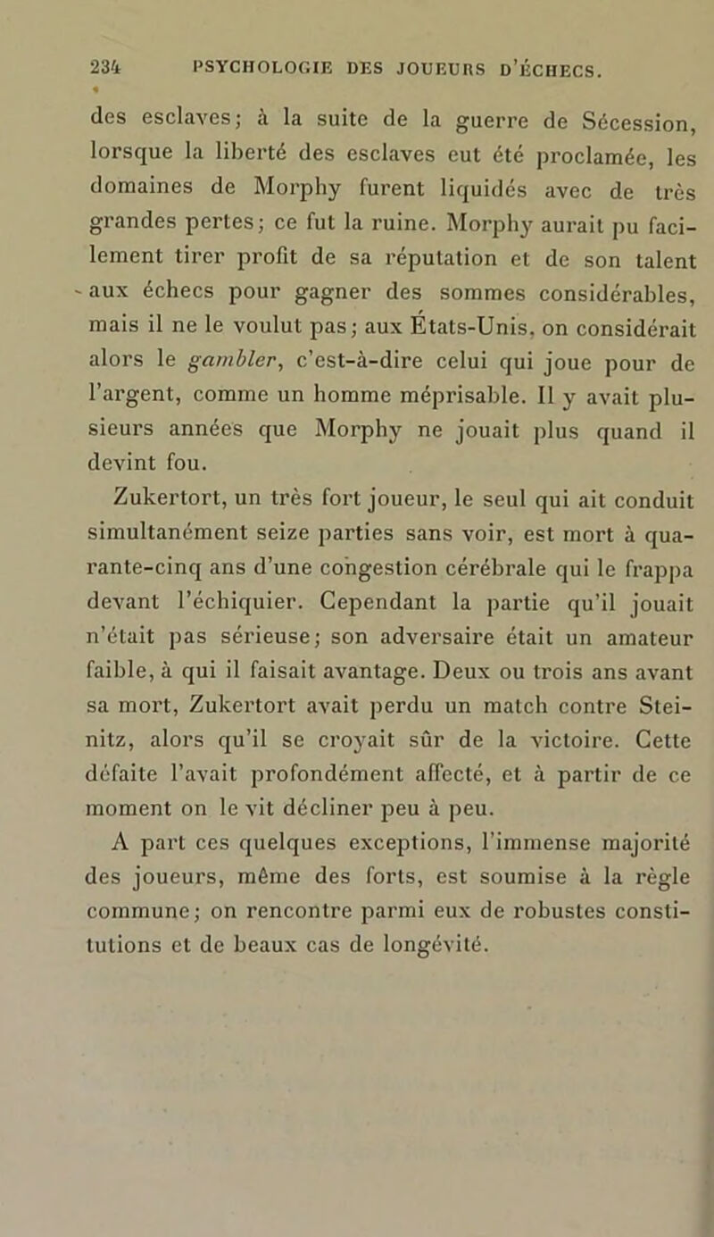 « des esclaves; à la suite de la guerre de Sécession, lorsque la liberté des esclaves eut été proclamée, les domaines de Morphy furent liquidés avec de très grandes pertes; ce fut la ruine. Morphy aurait pu faci- lement tirer profit de sa réputation et de son talent ' aux échecs pour gagner des sommes considérables, mais il ne le voulut pas; aux États-Unis, on considérait alors le gambler, c’est-à-dire celui qui joue pour de l’argent, comme un homme méprisable. Il y avait plu- sieurs années que Morphy ne jouait plus quand il devint fou. Zukertort, un très fort joueur, le seul qui ait conduit simultanément seize parties sans voir, est mort à qua- rante-cinq ans d’une congestion cérébrale qui le frappa devant l’échiquier. Cependant la partie qu’il jouait n’était pas sérieuse; son adversaire était un amateur faible, à qui il faisait avantage. Deux ou trois ans avant sa mort, Zukertort avait perdu un match contre Stei- nitz, alors qu’il se croyait sûr de la victoire. Cette défaite l’avait profondément affecté, et à partir de ce moment on le vit décliner peu à peu. A part ces quelques exceptions, l’immense majorité des joueurs, même des forts, est soumise à la règle commune; on rencontre parmi eux de robustes consti- tutions et de beaux cas de longévité.