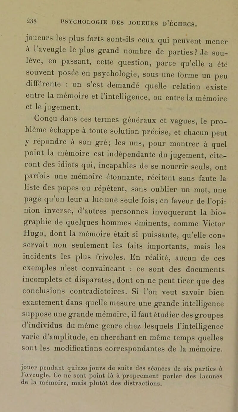 joueurs les plus forts sont-ils ceux qui peuvent mener à 1 aveugle le plus grand nombre de parties? Je sou- lève, en passant, cette question, parce qu’elle a été souvent posée en psychologie, sous une forme un peu différente : on s’est demandé quelle relation existe cntie la mémoire et 1 intelligence, ou entre la mémoire et le jugement. Conçu dans ces termes généraux et vagues, le pro- blème échappe à toute solution précise, et chacun peut y répondre à son gré; les uns, pour montrer à quel point la mémoire est indépendante du jugement, cite- ront des idiots qui, incapables de se nourrir seuls, ont parfois une mémoire étonnante, récitent sans faute la liste des papes ou répètent, sans oublier un mot, une page qu on leur a lue une seule fois; en faveur de l’opi- nion inverse, d’autres personnes invoqueront la bio- graphie de quelques hommes éminents, comme Victor Hugo, dont la mémoire était si puissante, qu’elle con- servait non seulement les faits importants, mais les incidents les plus frivoles. En réalité, aucun de ces exemples n est convaincant : ce sont des documents incomplets et disparates, dont on ne peut tirer que des conclusions contradictoires. Si l’on veut savoir bien exactement dans quelle mesure une grande intelligence suppose une grande mémoire, il faut étudier des groupes d’individus du môme genre chez lesquels l’intelligence varie d’amplitude, en cherchant en même temps quelles sont les modifications correspondantes de la mémoire. jouer pendant quinze jours de suite dos séances de six parties à l’aveugle. Go ne sont point là à proprement parler des lacunes de lu mémoire, muis plutôt des distractions.