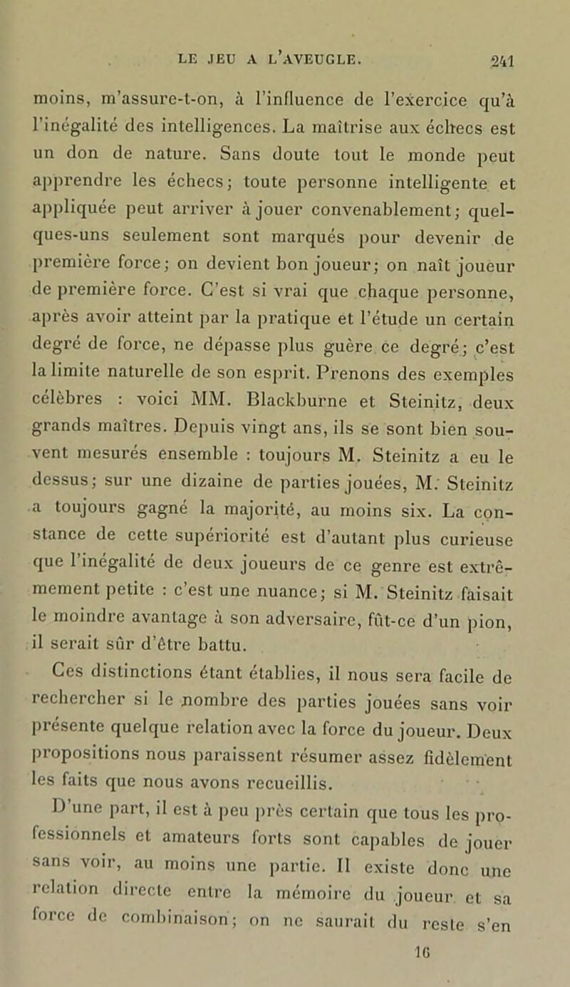 moins, m’assure-t-on, à l’influence de l’exercice qu’à l’inégalité des intelligences. La maîtrise aux échecs est un don de nature. Sans doute tout le monde peut apprendre les échecs ; toute personne intelligente et appliquée peut arriver à jouer convenablement; quel- ques-uns seulement sont marqués pour devenir de première force; on devient bon joueur; on naît joueur de première force. C’est si vrai que chaque personne, après avoir atteint par la pratique et l’étude un certain degré de force, ne dépasse plus guère ce degré; c’est la limite naturelle de son esprit. Prenons des exemples célèbres : voici MM. Blackburne et Steinitz, deux grands maîtres. Depuis vingt ans, ils se sont bien sou- vent mesurés ensemble : toujours M. Steinitz a eu le dessus; sur une dizaine de parties jouées, M. Steinitz a toujours gagné la majorité, au moins six. La con- stance de cette supériorité est d’autant plus curieuse que l’inégalité de deux joueurs de ce genre est extrê- mement petite : c’est une nuance; si M. Steinitz faisait le moindre avantage à son adversaire, fût-ce d’un pion, il serait sûr d’ètre battu. Ces distinctions étant établies, il nous sera facile de rechercher si le nombre des parties jouées sans voir présente quelque relation avec la force du joueur. Deux propositions nous paraissent résumer assez fidèlement les faits que nous avons recueillis. D’une part, il est à peu près certain que tous les pro- fessionnels et amateurs forts sont capables de jouer sans voir, au moins une partie. Il existe donc une relation directe entre la mémoire du joueur et sa force de combinaison; on ne saurait du reste s’en IG