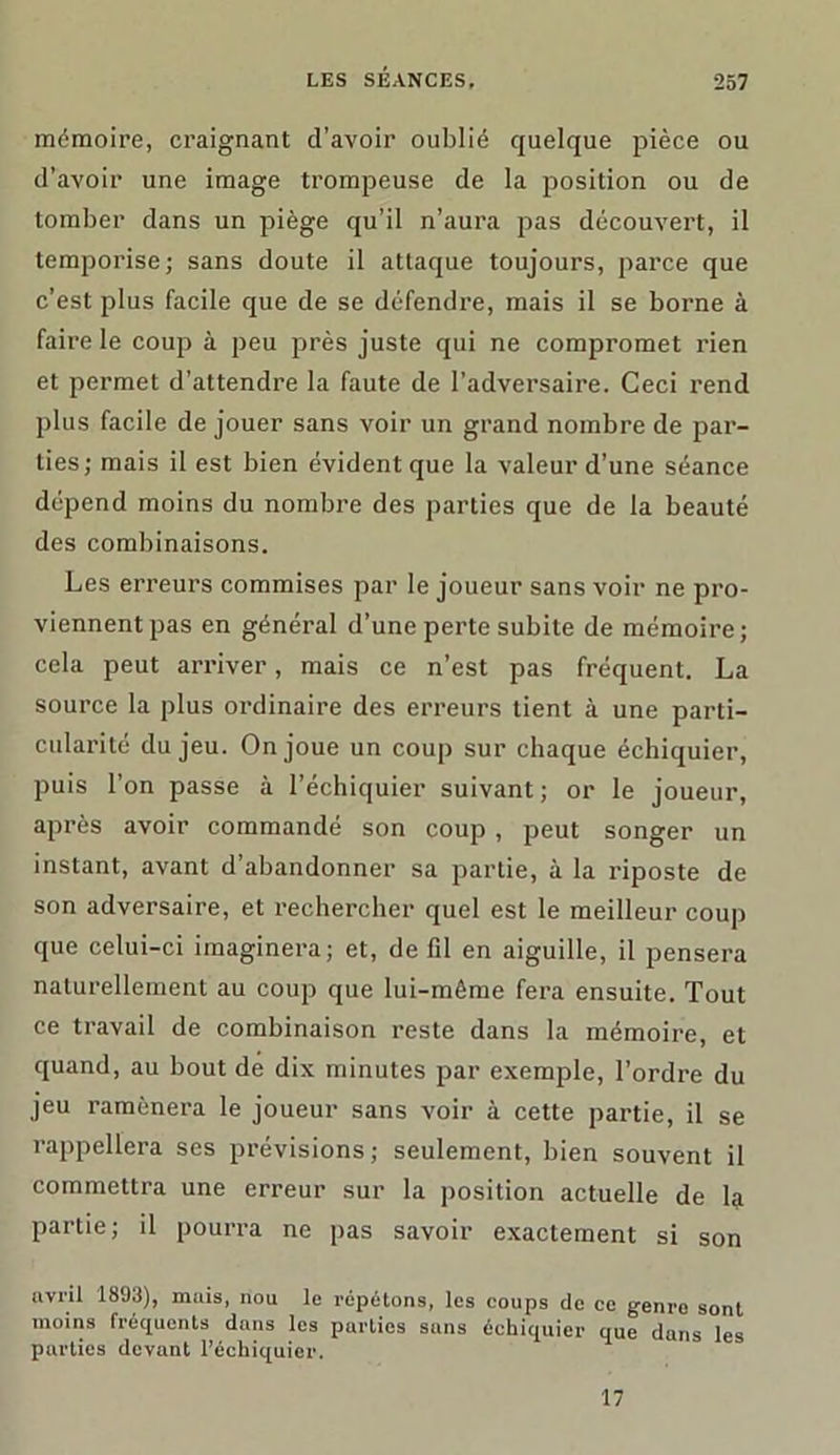 mémoire, craignant d’avoir oublié quelque pièce ou d’avoir une image trompeuse de la position ou de tomber dans un piège qu’il n’aura pas découvert, il temporise; sans doute il attaque toujours, parce que c’est plus facile que de se défendre, mais il se borne à faire le coup à peu près juste qui ne compromet rien et permet d’attendre la faute de l’adversaire. Ceci rend plus facile de jouer sans voir un grand nombre de par- ties; mais il est bien évident que la valeur d’une séance dépend moins du nombre des parties que de la beauté des combinaisons. Les erreurs commises par le joueur sans voir ne pro- viennent pas en général d’une perte subite de mémoire; cela peut arriver, mais ce n’est pas fréquent. La source la plus ordinaire des erreurs tient à une parti- cularité du jeu. On joue un coup sur chaque échiquier, puis l’on passe à l’échiquier suivant; or le joueur, après avoir commandé son coup , peut songer un instant, avant d’abandonner sa partie, à la riposte de son adversaire, et rechercher quel est le meilleur coup que celui-ci imaginera; et, de fil en aiguille, il pensera naturellement au coup que lui-même fera ensuite. Tout ce travail de combinaison reste dans la mémoire, et quand, au bout de dix minutes par exemple, l’ordre du jeu ramènera le joueur sans voir à cette partie, il se rappellera ses prévisions ; seulement, bien souvent il commettra une erreur sur la position actuelle de la partie; il pourra ne pas savoir exactement si son uvril 1893), mais, nou le répétons, les coups de ce genre sont moins fréquents dans les parties sans échiquier que dans les parties devant l’échiquier. 17