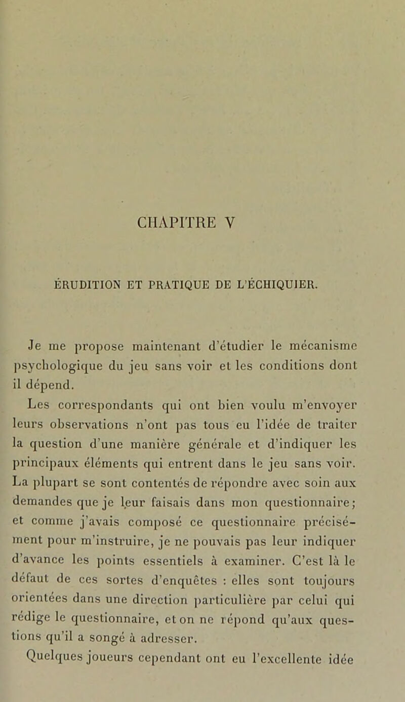 ÉRUDITION ET PRATIQUE DE L’ÉCHIQUIER. Je me propose maintenant d’étudier le mécanisme psychologique du jeu sans voir et les conditions dont il dépend. Les correspondants qui ont bien voulu m’envoyer leurs observations n’ont pas tous eu l’idée de traiter la question d’une manière générale et d’indiquer les principaux éléments qui entrent dans le jeu sans voir. La plupart se sont contentés de répondre avec soin aux demandes que je leur faisais dans mon questionnaire; et comme j’avais composé ce questionnaire précisé- ment pour m’instruire, je ne pouvais pas leur indiquer d’avance les points essentiels à examiner. C’est là le défaut de ces sortes d’enquêtes : elles sont toujours orientées dans une direction particulière par celui qui rédige le questionnaire, et on ne répond qu’aux ques- tions qu’il a songé à adresser. Quelques joueurs cependant ont eu l’excellente idée