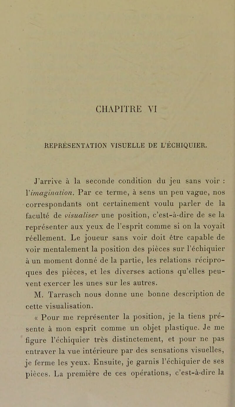 CHAPITRE VI REPRÉSENTATION VISUELLE DE L’ÉCHIQUIER. J’arrive à la seconde condition du jeu sans voir : Y imagination. Par ce terme, à sens un peu vague, nos correspondants ont certainement voulu parler de la faculté de visualiser une position, c’est-à-dire de se la représenter aux yeux de l’esprit comme si on la voyait réellement. Le joueur sans voir doit être capable de voir mentalement la position des pièces sur l’échiquier à un moment donné de la partie, les relations récipro- ques des pièces, et les divei’ses actions qu’elles peu- vent exercer les unes sur les autres. M. Tarrasch nous donne une bonne description de cette visualisation. « Pour me représenter la position, je la liens pré- sente à mon esprit comme un objet plastique. Je me figure l’échiquier très distinctement, et pour ne pas entraver la vue intérieure par des sensations visuelles, je ferme les yeux. Ensuite, je garnis l’échiquier de ses pièces. La première de ces opérations, c’est-à-dire la