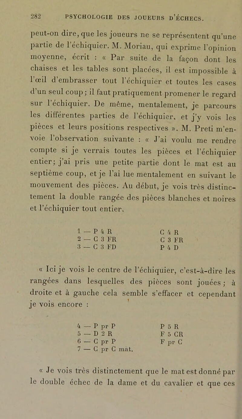 peut-on dire, que les joueurs ne se représentent qu’une partie de l’échiquier. M. Moriau, qui exprime l’opinion moyenne, écrit : « Par suite de la façon dont les chaises et les tables sont placées, il est impossible à 1 oeil d embrasser tout 1 échiquier et toutes les cases d un seul coup; il faut pratiquement promenez' le regard sur l’échiquier. De même, mentalement, je parcours les différentes parties de l’échiquier, et j’y vois les pièces et leurs positions respectives ». M. Preti m’en- voie l’observation suivante : a J’ai voulu me rendre compte si je verrais toutes les pièces et l’échiquier entier; j’ai pris une petite partie dont le mat est au septième coup, et je l’ai lue mentalement en suivant le mouvement des pièces. Au début, je vois très distinc- tement la double rangée des pièces blanches et noires et l’échiquier tout entier. 1 - P 4 R C 4 R 2 — G 3 FR C 3 FR 3 — C 3 FD P 4 D « Ici je vois le centre de l’échiquier, c’est-à-dire les rangées dans lesquelles des pièces sont jouées ; à droite et à gauche cela semble s’effacer et cependant je vois encore : 4 — P pr P P 5 R 5 — D 2 R F 5 CR 6 — C pr P F pr C 7 — G pr C mat. « Je vois très distinctement que le mat est donné par le double échec de la dame et du cavalier et que ces