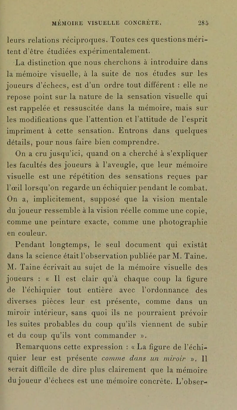 leurs relations réciproques. Toutes ces questions méri- tent d’être étudiées expérimentalement. La distinction que nous cherchons à introduire dans la mémoire visuelle, à la suite de nos études sur les joueurs d’échecs, est d’un ordre tout différent : elle ne repose point sur la nature de la sensation visuelle qui est rappelée et ressuscitée dans la mémoire, mais sur les modifications que l’attention et l’attitude de l’esprit impriment à cette sensation. Entrons dans quelques détails, pour nous faire bien comprendre. On a cru jusqu’ici, quand on a cherché à s’expliquer les facultés des joueurs à l’aveugle, que leur mémoire visuelle est une répétition des sensations reçues par l’œil lorsqu’on regarde un échiquier pendant le combat. On a, implicitement, supposé que la vision mentale du joueur ressemble à la vision réelle comme une copie, comme une peinture exacte, comme une photographie en couleur. Pendant longtemps, le seul document qui existât dans la science était l’observation publiée par M. Taine. M. Taine écrivait au sujet de la mémoire visuelle des joueurs : « 11 est clair qu’à chaque coup la figure de l’échiquier tout entière avec l’ordonnance des diverses pièces leur est présente, comme dans un miroir intérieur, sans quoi ils ne pourraient prévoir les suites probables du coup qu’ils viennent de subir et du coup qu’ils vont commander ». Remarquons cette expression : « La figure de l’échi- quier leur est présente comme dans un miroir ». 11 serait difficile de dire plus clairement que la mémoire du joueur d’échecs est une mémoire concrète. L’obser-