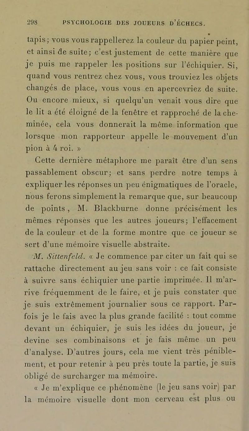 lapis; vous vous rappellerez la couleur du papier peint, el ainsi de suite; c’est justement de cette manière que je puis me rappeler les positions sur l’échiquier. Si, quand vous rentrez chez vous, vous trouviez les objets changés de place, vous vous en apercevriez de suite. Ou encore mieux, si quelqu’un venait vous dire que le lit a été éloigné de la fenêtre et rapproché de la che- minée, cela vous donnerait la même information que lorsque mon rapporteur appelle le mouvement d’un pion à 4 roi. » Cette dernière métaphore me paraît être d’un sens passablement obscur; et sans perdre notre temps à expliquer les réponses un peu énigmatiques de l’oracle, nous ferons simplement la remarque que, sur beaucoup de points, M. Blackburne donne précisément les mêmes réponses que les autres joueurs; l’effacement de la couleur et de la forme montre que ce joueur se sert d’une mémoire visuelle abstraite. M. Sittenfelcl. « Je commence par citer un fait qui se rattache directement au jeu sans voir : ce fait consiste à suivre sans échiquier une partie imprimée. 11 m’ar- rive fréquemment de le faire, et je puis constater que je suis extrêmement journalier sous ce rapport. Par- fois je le fais avec la plus grande facilité : tout comme devant un échiquier, je suis les idées du joueur, je devine ses combinaisons et je fais même un peu d’analyse. D’autres jours, cela me vient très pénible- ment, et pour retenir à peu près toute la partie, je suis obligé de surcharger ma mémoire. « Je m’explique ce phénomène (le jeu sans voir) par la mémoire visuelle dont mon cerveau est plus ou