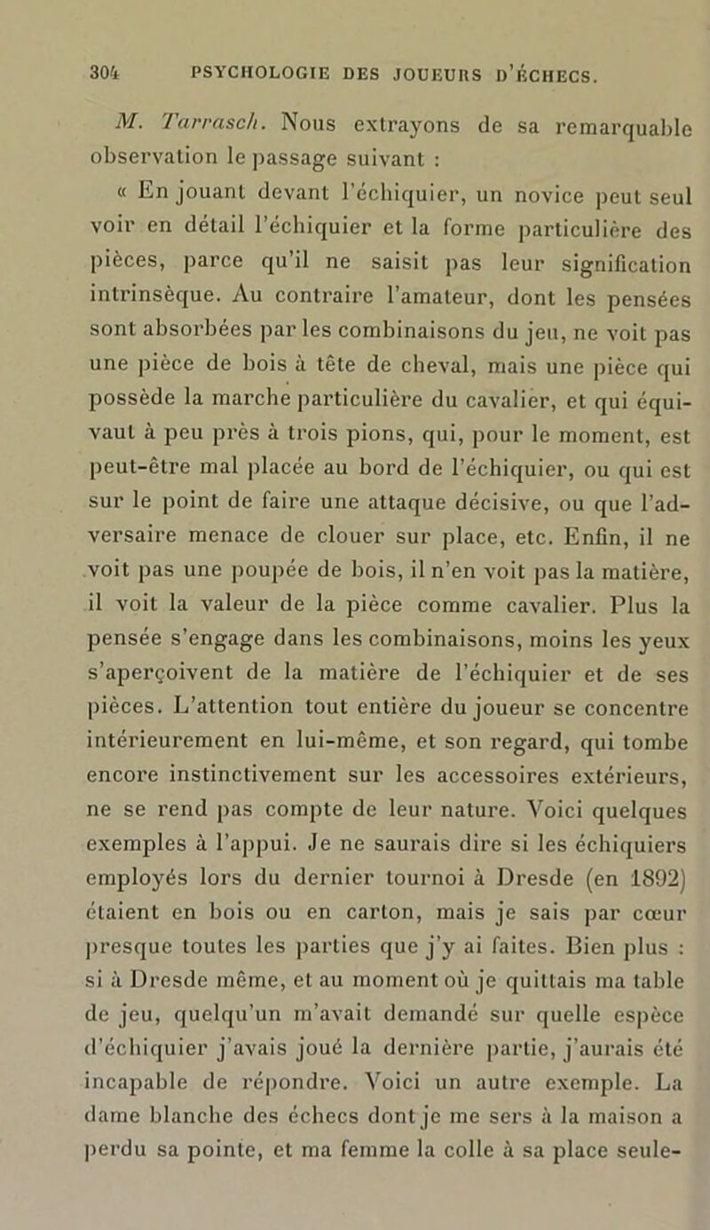 M. Tarrasc/i. Nous extrayons de sa remarquable observation le passage suivant : « En jouant devant l’échiquier, un novice peut seul voir en détail l’échiquier et la forme particulière des pièces, parce qu’il ne saisit pas leur signification intrinsèque. Au contraire l’amateur, dont les pensées sont absorbées par les combinaisons du jeu, ne voit pas une pièce de bois à tête de cheval, mais une pièce qui possède la marche particulière du cavalier, et qui équi- vaut à peu près à trois pions, qui, pour le moment, est peut-être mal placée au bord de l’échiquier, ou qui est sur le point de faire une attaque décisive, ou que l’ad- versaire menace de clouer sur place, etc. Enfin, il ne voit pas une poupée de bois, il n’en voit pas la matière, il voit la valeur de la pièce comme cavalier. Plus la pensée s’engage dans les combinaisons, moins les yeux s’aperçoivent de la matière de l’échiquier et de ses pièces. L’attention tout entière du joueur se concentre intérieurement en lui-même, et son regard, qui tombe encore instinctivement sur les accessoires extérieurs, ne se rend pas compte de leur nature. Voici quelques exemples à l’appui. Je ne saurais dire si les échiquiers employés lors du dernier tournoi à Dresde (en 1892) étaient en bois ou en carton, mais je sais par cœur presque toutes les parties que j’y ai faites. Bien plus : si à Dresde même, et au moment où je quittais ma table de jeu, quelqu’un m’avait demandé sur quelle espèce d’échiquier j’avais joué la dernière partie, j’aurais été incapable de répondre. Voici un autre exemple. La dame blanche des échecs dont je me sers à la maison a perdu sa pointe, et ma femme la colle à sa place seule-