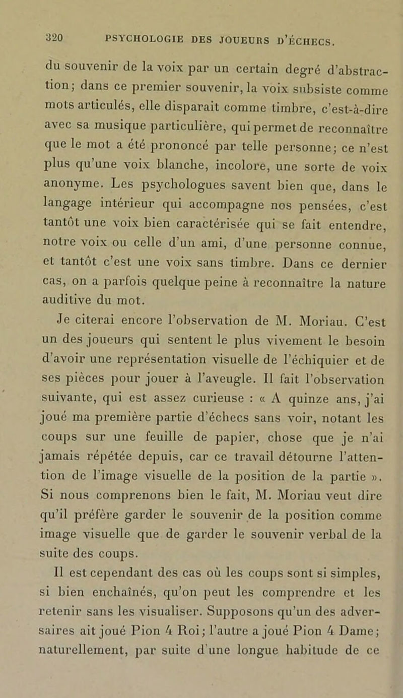 du souvenir de la voix par un certain degré d’abstrac- tion; dans ce premier souvenir, la voix subsiste comme mots articulés, elle disparait comme timbre, c’est-à-dire avec sa musique particulière, qui permet de reconnaître que le mot a été prononcé par telle personne; ce n’est plus qu’une voix blanche, incolore, une sorte de voix anonyme. Les psychologues savent bien que, dans le langage intérieur qui accompagne nos pensées, c’est tantôt une voix bien caractérisée qui se fait entendre, notre voix ou celle d’un ami, d’une personne connue, et tantôt c’est une voix sans timbre. Dans ce dernier cas, on a parfois quelque peine à reconnaître la nature auditive du mot. Je citerai encore l’observation de M. Moriau. C’est un des joueurs qui sentent le plus vivement le besoin d’avoir une représentation visuelle de l’échiquier et de ses pièces pour jouer à l’aveugle. Il fait l’observation suivante, qui est assez curieuse : « A quinze ans, j’ai joué ma première partie d’échecs sans voir, notant les coups sur une feuille de papier, chose que je n’ai jamais répétée depuis, car ce travail détourne l’atten- tion de l’image visuelle de la position de la partie ». Si nous comprenons bien le fait, M. Moriau veut dire qu’il préfère garder le souvenir de la position comme image visuelle que de garder le souvenir verbal de la suite des coups. Il est cependant des cas où les coups sont si simples, si bien enchaînés, qu’on peut les comprendre et les retenir sans les visualiser. Supposons qu’un des adver- saires ait joué Pion 4 Roi; l'autre a joué Pion 4 Dame; naturellement, par suite d une longue habitude de ce