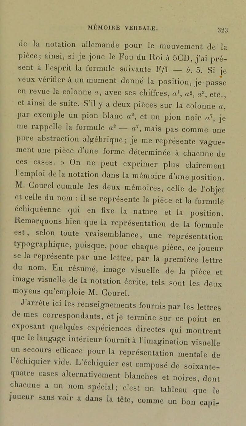 de la notation allemande pour le mouvement de la pièce; ainsi, si je joue le Fou du Roi à 5CD, j’ai pré- sent à l’esprit la formule suivante F/'l — b. 5. Si fe veux vérifier à un moment donné la position, je passe en revue la colonne «, avec ses chiffres, a', a*, a3, etc., et ainsi de suite. S’il y a deux pièces sur la colonne a, par exemple un pion blanc ci3, et un pion noir a\ je me rappelle la formule a3 — a7, mais pas comme une puie abstraction algébrique; je me représente vague- ment une pièce d’une forme déterminée à chacune de ces cases. » On ne peut exprimer plus clairement l’emploi de la notation dans la mémoire d’une position. M. Courel cumule les deux mémoires, celle de l’objet et celle du nom : il se représente la pièce et la formule échiquéenne qui en fixe la nature et la position. Remarquons bien que la représentation de la formule est, selon toute vraisemblance, une représentation typographique, puisque, pour chaque pièce, ce joueur se la représente par une lettre, par la première lettre du nom. En résumé, image visuelle de la pièce et image visuelle de la notation écrite, tels sont les deux moyens qu’emploie M. Courel. J’arrête ici les renseignements fournis par les lettres de mes correspondants, et je termine sur ce point en exposant quelques expériences directes qui montrent que le langage intérieur fournit à l’imagination visuelle un secours efficace pour la représentation mentale de l’échiquier vide. L’échiquier est composé de soixante- quatre cases alternativement blanches et noires, dont chacune a un nom spécial; c’est un tableau que le joueur sans voir a dans la tête, comme un bon capi-