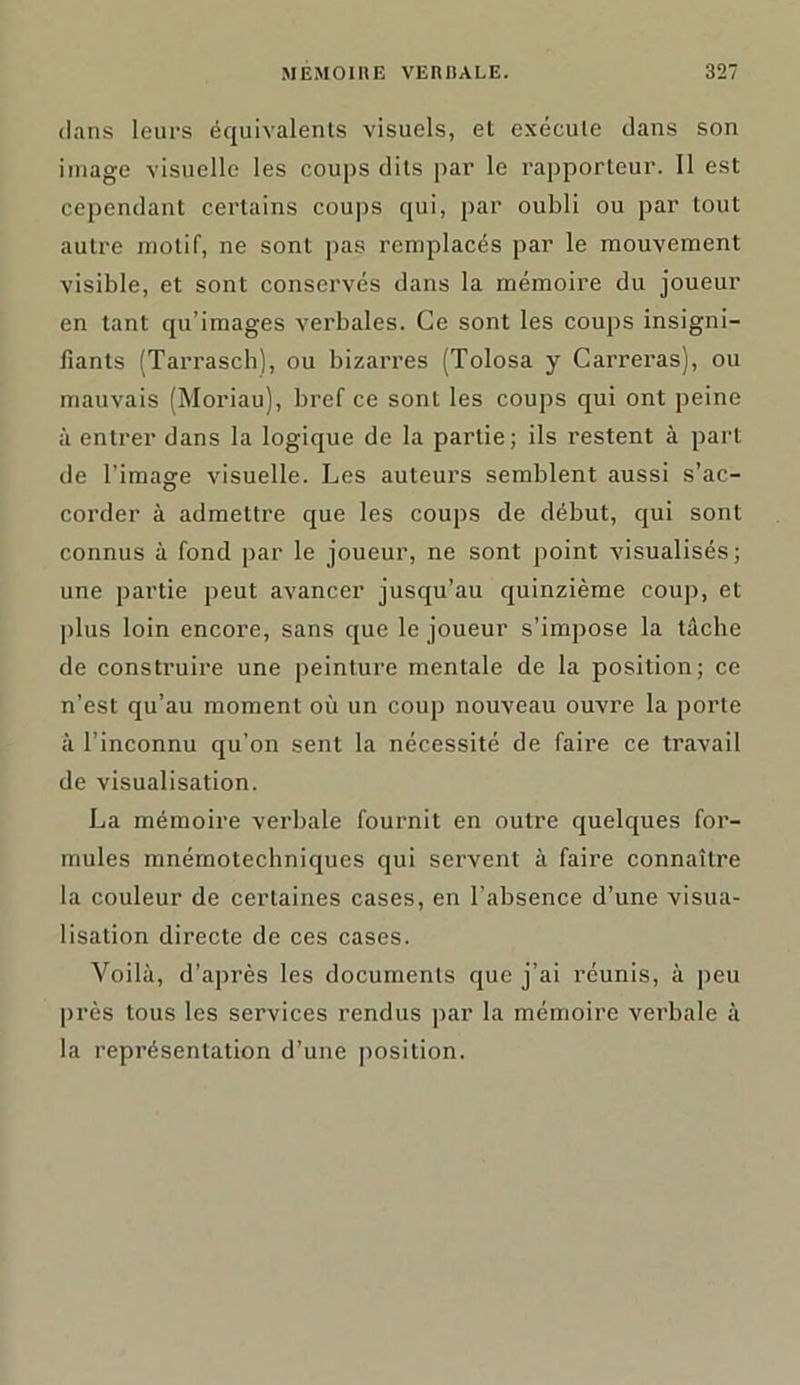 dans leurs équivalents visuels, et exécute dans son image visuelle les coups dits par le rapporteur. Il est cependant certains coups qui, par oubli ou par tout autre motif, ne sont pas remplacés par le mouvement visible, et sont conservés dans la mémoire du joueur en tant qu’imagés verbales. Ce sont les coups insigni- fiants (Tarrasch), ou bizarres (Tolosa y Carreras), ou mauvais (Moriau), bref ce sont les coups qui ont peine à entrer dans la logique de la partie; ils restent à part de l’image visuelle. Les auteurs semblent aussi s’ac- corder à admettre que les coups de début, qui sont connus à fond par le joueur, ne sont point visualisés; une partie peut avancer jusqu’au quinzième coup, et plus loin encore, sans que le joueur s’impose la tâche de construire une peinture mentale de la position; ce n’est qu’au moment où un coup nouveau ouvre la porte à l’inconnu qu’on sent la nécessité de faire ce travail de visualisation. La mémoire verbale fournit en outre quelques for- mules mnémotechniques qui servent à faire connaître la couleur de certaines cases, en l’absence d’une visua- lisation directe de ces cases. Voilà, d’après les documents que j’ai réunis, à peu près tous les services rendus par la mémoire verbale à la représentation d’une position.