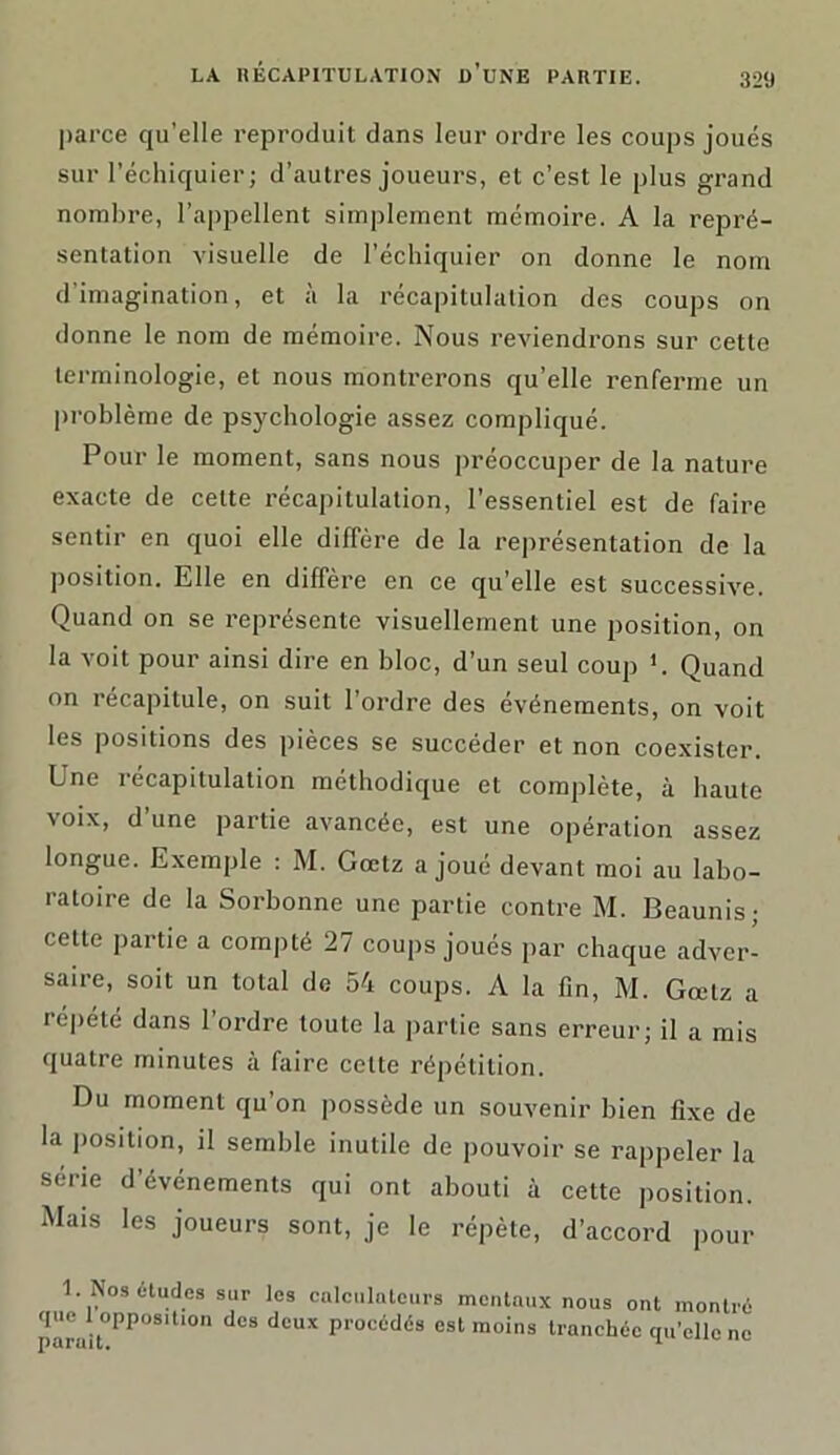 parce qu’elle reproduit dans leur ordre les coups joués sur l’échiquier; d’autres joueurs, et c’est le plus grand nombre, l’appellent simplement mémoire. A la repré- sentation visuelle de l’échiquier on donne le nom d'imagination, et à la récapitulation des coups on donne le nom de mémoire. Nous reviendrons sur cette terminologie, et nous montrerons qu’elle renferme un problème de psychologie assez compliqué. Pour le moment, sans nous préoccuper de la nature exacte de celte récapitulation, l’essentiel est de faire sentir en quoi elle diffère de la représentation de la position. Elle en diffère en ce qu’elle est successive. Quand on se représente visuellement une position, on la voit pour ainsi dire en bloc, d’un seul coup *. Quand on récapitule, on suit l’ordre des événements, on voit les positions des pièces se succéder et non coexister. Une récapitulation méthodique et complète, à haute voix, d une partie avancée, est une opération assez longue. Exemple : M. Gœtz a joué devant moi au labo- ratoire de la Sorbonne une partie contre M. Beaunis; celte partie a compté 27 coups joués par chaque adver- saire, soit un total de 54 coups. A la fin, M. Gœtz a répété dans l’ordre toute la partie sans erreur; il a mis quatre minutes à faire cette répétition. Du moment qu’on possède un souvenir bien fixe de la position, il semble inutile de pouvoir se rappeler la série d’événements qui ont abouti à cette position. Mais les joueurs sont, je le répète, d’accord pour 1. Nos études sur les calculntcurs mentaux nous ont montré que 1 opposition des deux procédés est moins tranchée qu’elle ne J) c4Fü 1L •