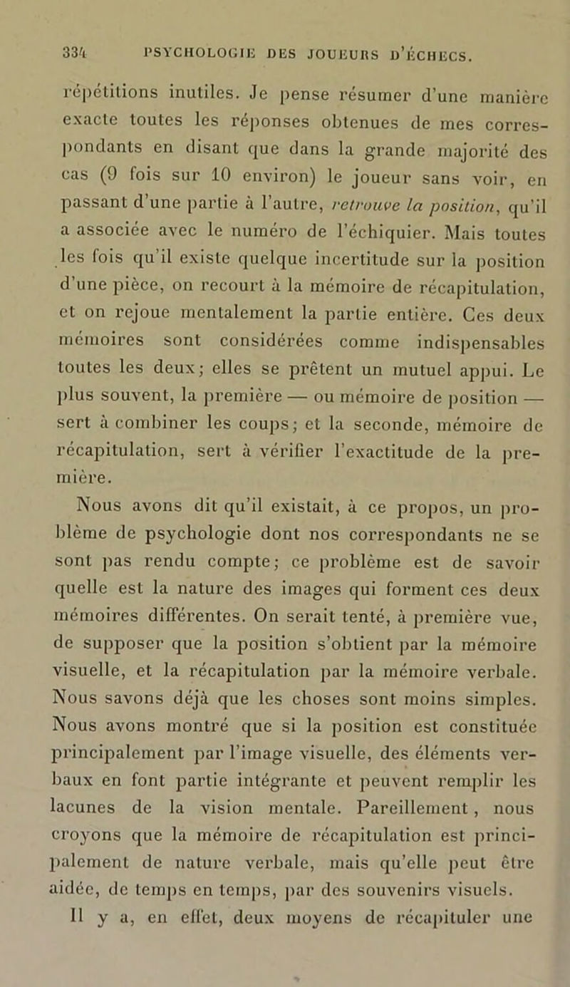 répétitions inutiles. Je pense résumer d'une manière exacte toutes les réponses obtenues de mes corres- pondants en disant que dans la grande majorité des cas (9 fois sur 10 environ) le joueur sans voir, en passant d une partie à 1 autre, retrouve la position, qu’il a associée avec le numéro de l’échiquier. Mais toutes les fois qu’il existe quelque incertitude sur la position d’une pièce, on recourt à la mémoire de récapitulation, et on rejoue mentalement la partie entière. Ces deux mémoires sont considérées comme indispensables toutes les deux; elles se prêtent un mutuel appui. Le plus souvent, la première — ou mémoire de position — sert à combiner les coups; et la seconde, mémoire de récapitulation, sert à vérifier l’exactitude de la pre- mière. Nous avons dit qu’il existait, à ce propos, un pro- blème de psychologie dont nos correspondants ne se sont pas rendu compte; ce problème est de savoir quelle est la nature des images qui forment ces deux mémoires différentes. On serait tenté, à première vue, de supposer que la position s’obtient par la mémoire visuelle, et la récapitulation par la mémoire verbale. Nous savons déjà que les choses sont moins simples. Nous avons montré que si la position est constituée principalement par l’image visuelle, des éléments ver- baux en font partie intégrante et peuvent remplir les lacunes de la vision mentale. Pareillement, nous croyons que la mémoire de récapitulation est princi- palement de nature verbale, mais qu’elle peut être aidée, de temps en temps, par des souvenirs visuels.