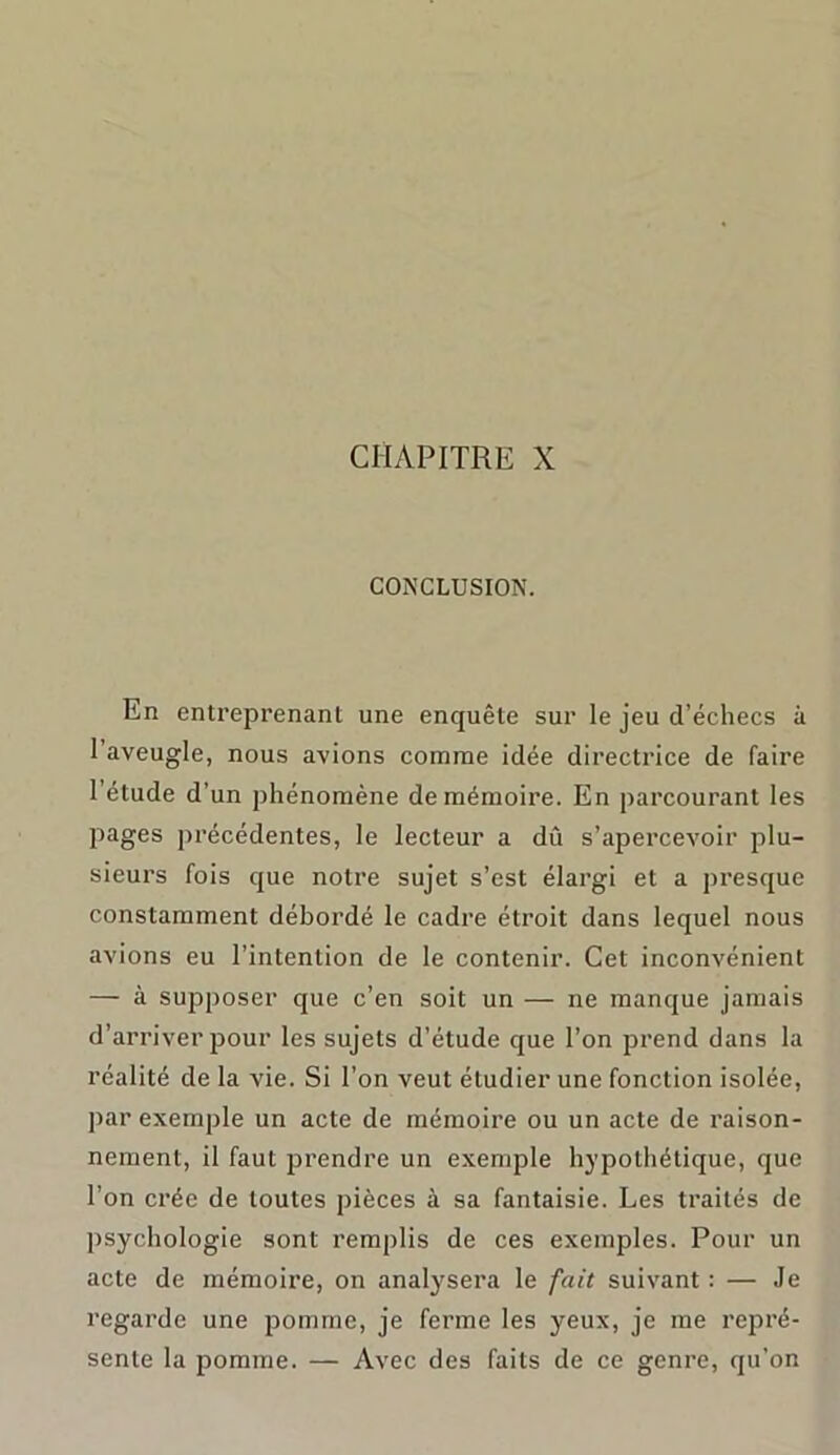 CHAPITRE X CONCLUSION. En entreprenant une enquête sur le jeu d’échecs à l’aveugle, nous avions comme idée directrice de faire l’étude d’un phénomène de mémoire. En parcourant les pages précédentes, le lecteur a dû s’apercevoir plu- sieurs fois que notre sujet s’est élargi et a presque constamment débordé le cadre étroit dans lequel nous avions eu l’intention de le contenir. Cet inconvénient — à supposer que c’en soit un — ne manque jamais d’arriver pour les sujets d’étude que l’on prend dans la réalité de la vie. Si l’on veut étudier une fonction isolée, par exemple un acte de mémoire ou un acte de raison- nement, il faut prendre un exemple hypothétique, que l’on crée de toutes pièces à sa fantaisie. Les traités de psychologie sont remplis de ces exemples. Pour un acte de mémoire, on analysera le fait suivant : — Je regarde une pomme, je ferme les yeux, je me repré- sente la pomme. — Avec des faits de ce genre, qu’on