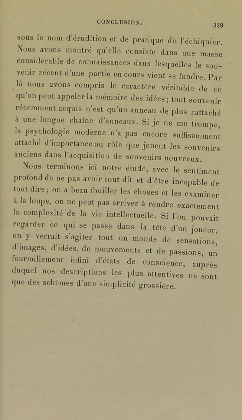 339 sous le nom d'érudition et de pratique de l’échiquier. Nous avons montré qu’elle consiste dans une masse considérable de connaissances dans lesquelles le sou- venir récent d une partie en cours vient se fondre. Par là nous avons compris le caractère véritable de ce qu’on peut appeler la mémoire des idées; tout souvenir récemment acquis n’est qu’un anneau de plus rattaché à une longue chaîne d’anneaux. Si je ne me trompe, la psychologie moderne n’a pas encore suffisamment attaché d’importance au rôle que jouent les souvenirs anciens dans l’acquisition de souvenirs nouveaux. Nous terminons ici notre étude, avec le sentiment profond de ne pas avoir tout dit et d’être incapable de tout dire; on a beau fouiller les choses et les examiner à la loupe, on ne peut pas arriver à rendre exactement la complexité de la vie intellectuelle. Si l’on pouvait regarder ce qui se passe dans la tête d’un joueur, on y verrait s’agiter tout un monde de sensations,’ d’images, d’idées, de mouvements et de passions un fourmillement infini d’étals de conscience, auprès duquel nos descriptions les plus attentives ne sont que des schèmes d’une simplicité grossière.