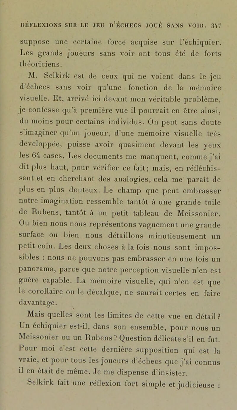 suppose une certaine force acquise sur l’échiquier. Les grands joueurs sans voir ont tous été de forts théoriciens. M. Selkirk est de ceux qui ne voient dans le jeu d’échecs sans voir qu’une fonction de la mémoire visuelle. Et, arrivé ici devant mon véritable problème, je confesse qu’à première vue il pourrait en être ainsi, du moins pour certains individus. On peut sans doute s’imaginer qu’un joueur, d’une mémoire visuelle très développée, puisse avoir quasiment devant les yeux les 64 cases. Les documents me manquent, comme j’ai dit plus haut, pour vérifier ce fait; mais, en réfléchis- sant et en cherchant des analogies, cela me paraît de plus en plus douteux. Le champ que peut embrasser notre imagination ressemble tantôt à une grande toile de Rubens, tantôt à un petit tableau de Meissonier. Ou bien nous nous représentons vaguement une grande surface ou bien nous détaillons minutieusement un petit coin. Les deux choses à la fois nous sont impos- sibles : nous ne pouvons pas embrasser en une fois un panorama, parce que notre perception visuelle n’en est guère capable. La mémoire visuelle, qui n’en est que le corollaire ou le décalque, ne saurait certes en faire davantage. Mais quelles sont les limites de cette vue en détail? Un échiquier est-il, dans son ensemble, pour nous un Meissonier ou un Rubens ? Question délicate s’il en fut. Pour moi c’est celte dernière supposition qui est la vraie, et pour tous les joueurs d’échecs que j’ai connus il en était de même. Je me dispense d’insister. Selkirk fait une réflexion fort simple et judicieuse :